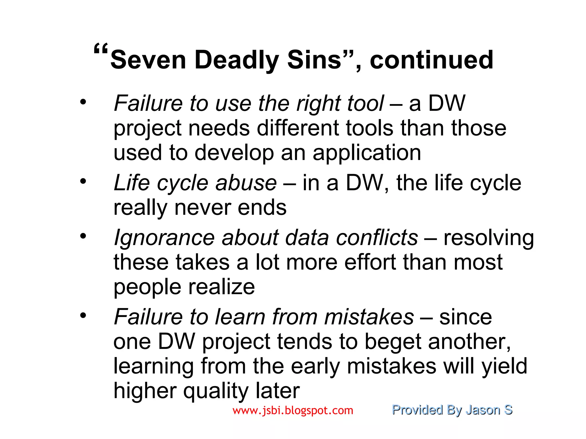 “ Seven Deadly Sins”, continued Failure to use the right tool  – a DW project needs different tools than those used to develop an application Life cycle abuse  – in a DW, the life cycle really never ends Ignorance about data conflicts  – resolving these takes a lot more effort than most people realize Failure to learn from mistakes  – since one DW project tends to beget another, learning from the early mistakes will yield higher quality later 