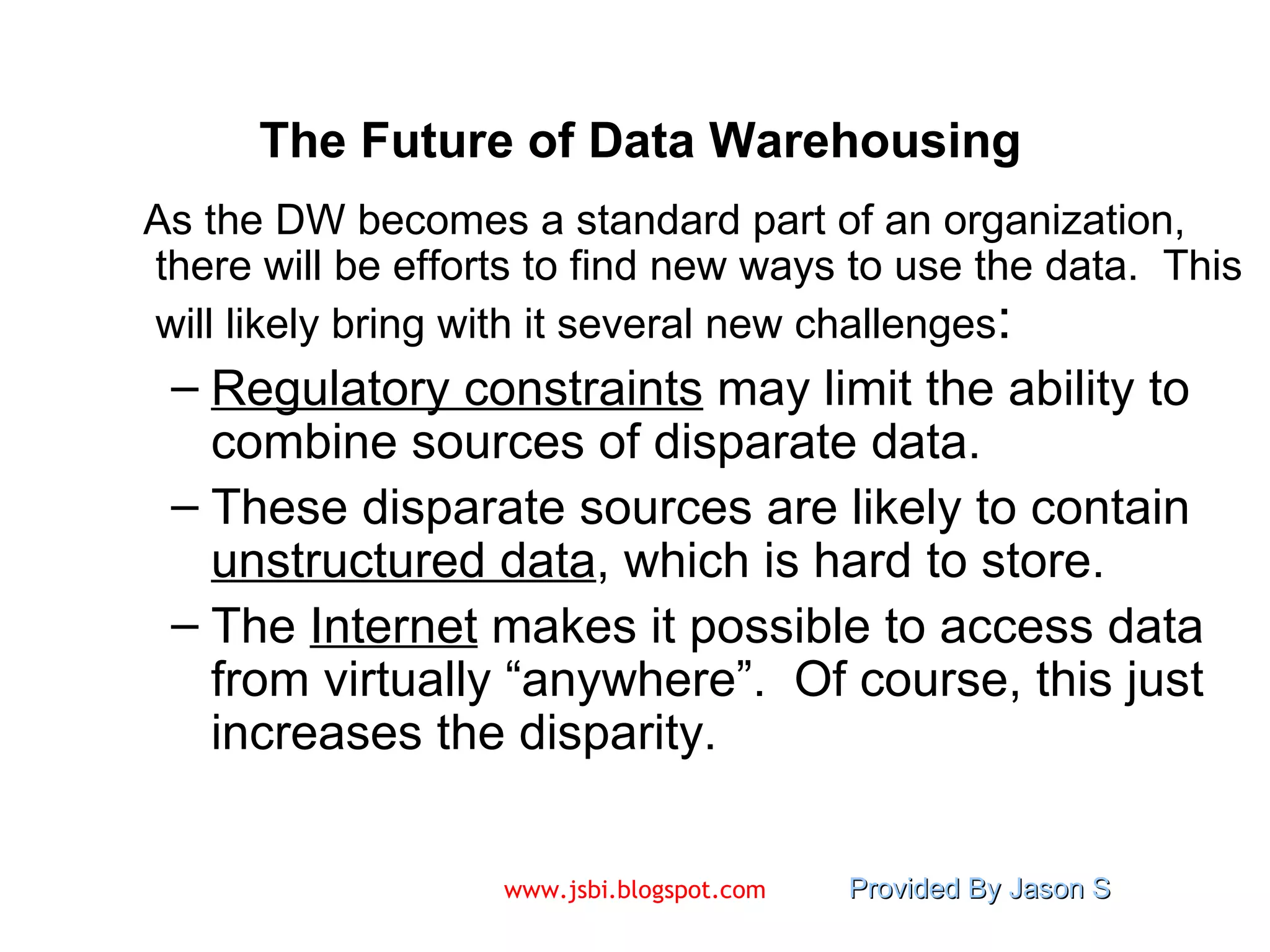 The Future of Data Warehousing As the DW becomes a standard part of an organization, there will be efforts to find new ways to use the data.  This will likely bring with it several new challenges : Regulatory constraints  may limit the ability to combine sources of disparate data. These disparate sources are likely to contain  unstructured data , which is hard to store. The  Internet  makes it possible to access data from virtually “anywhere”.  Of course, this just increases the disparity. 