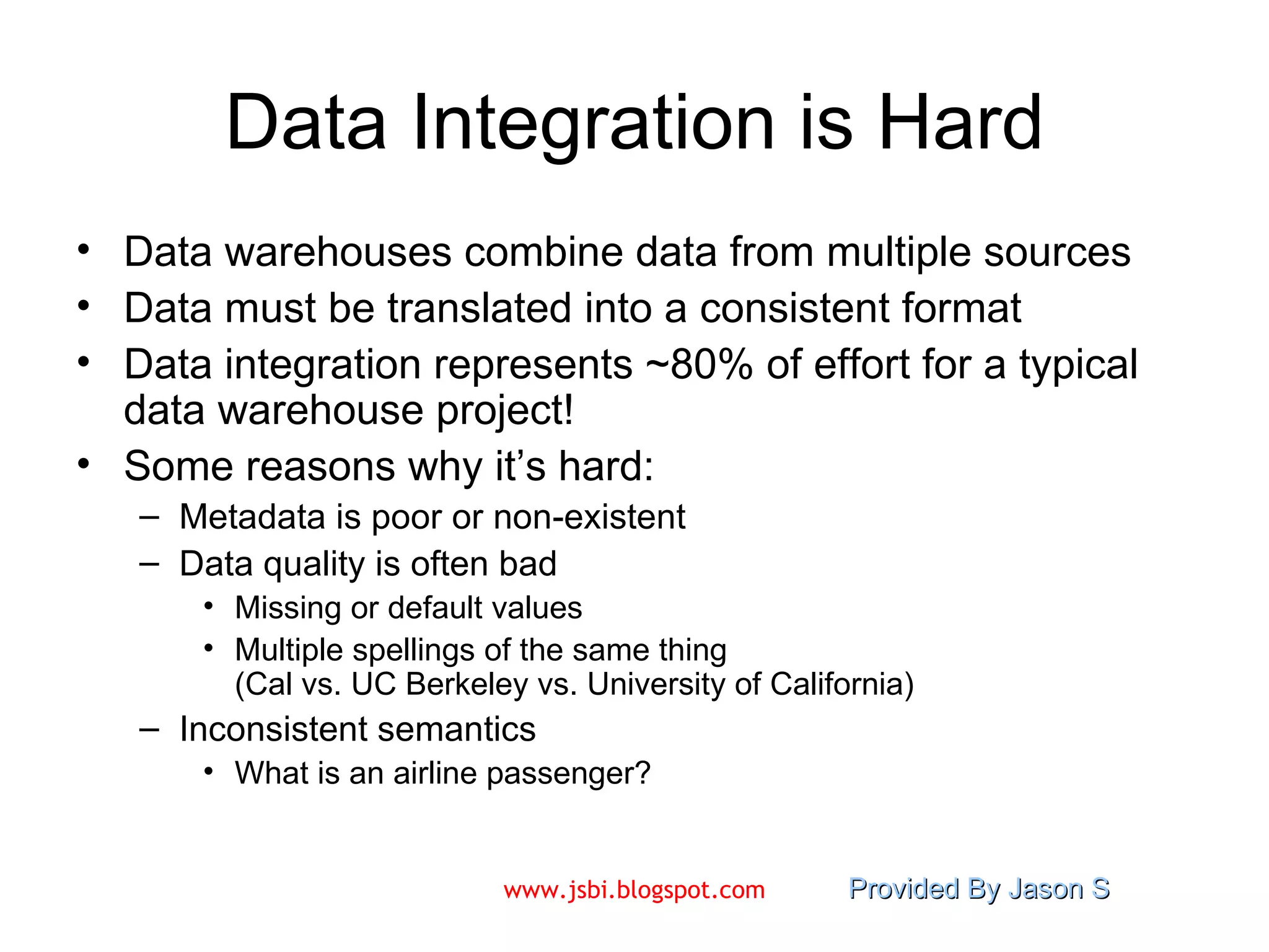 Data Integration is Hard Data warehouses combine data from multiple sources Data must be translated into a consistent format Data integration represents ~80% of effort for a typical data warehouse project! Some reasons why it’s hard: Metadata is poor or non-existent Data quality is often bad Missing or default values Multiple spellings of the same thing  (Cal vs. UC Berkeley vs. University of California) Inconsistent semantics What is an airline passenger? 