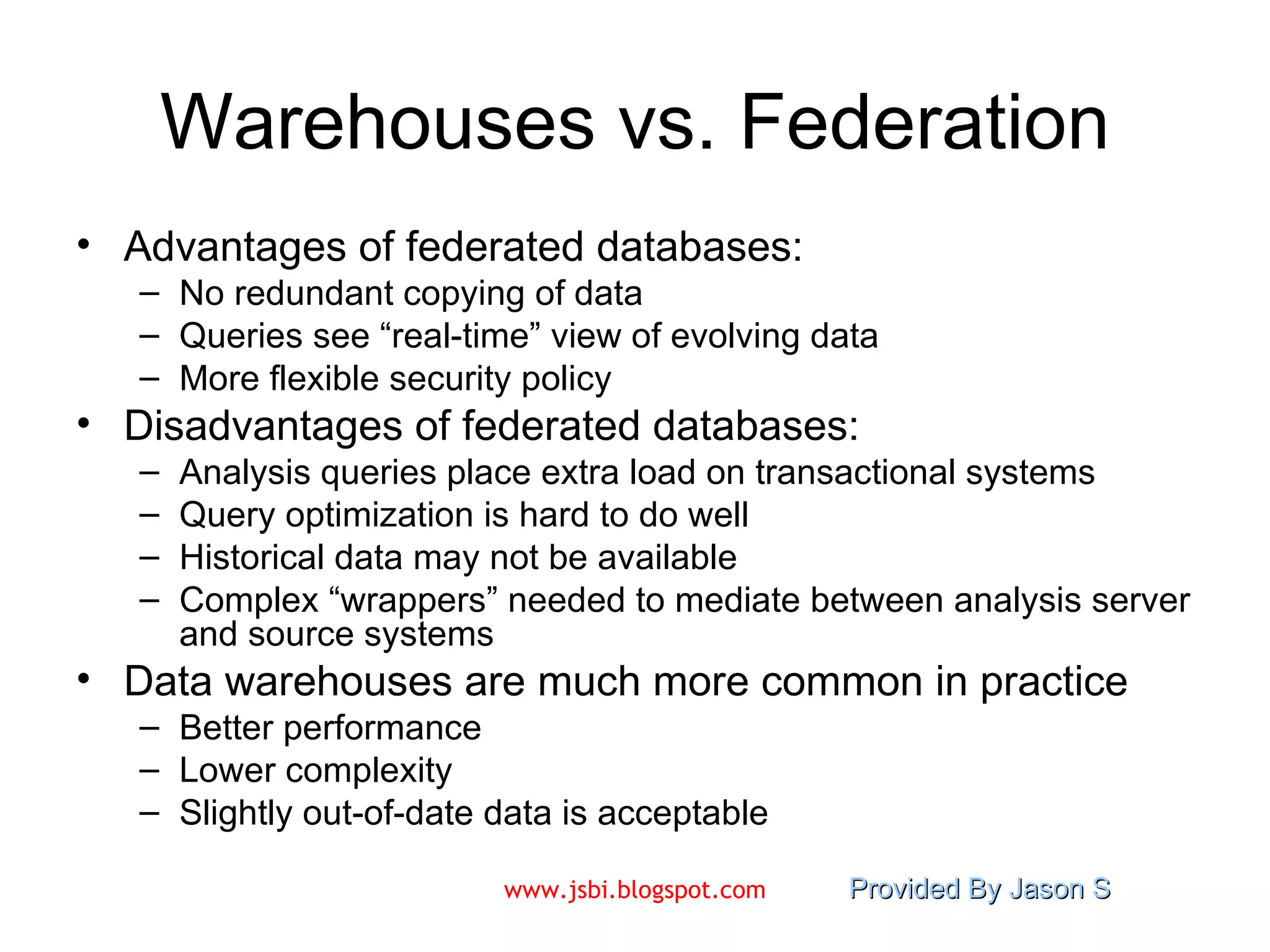 Warehouses vs. Federation Advantages of federated databases: No redundant copying of data Queries see “real-time” view of evolving data More flexible security policy Disadvantages of federated databases: Analysis queries place extra load on transactional systems Query optimization is hard to do well Historical data may not be available Complex “wrappers” needed to mediate between analysis server and source systems Data warehouses are much more common in practice Better performance Lower complexity Slightly out-of-date data is acceptable 