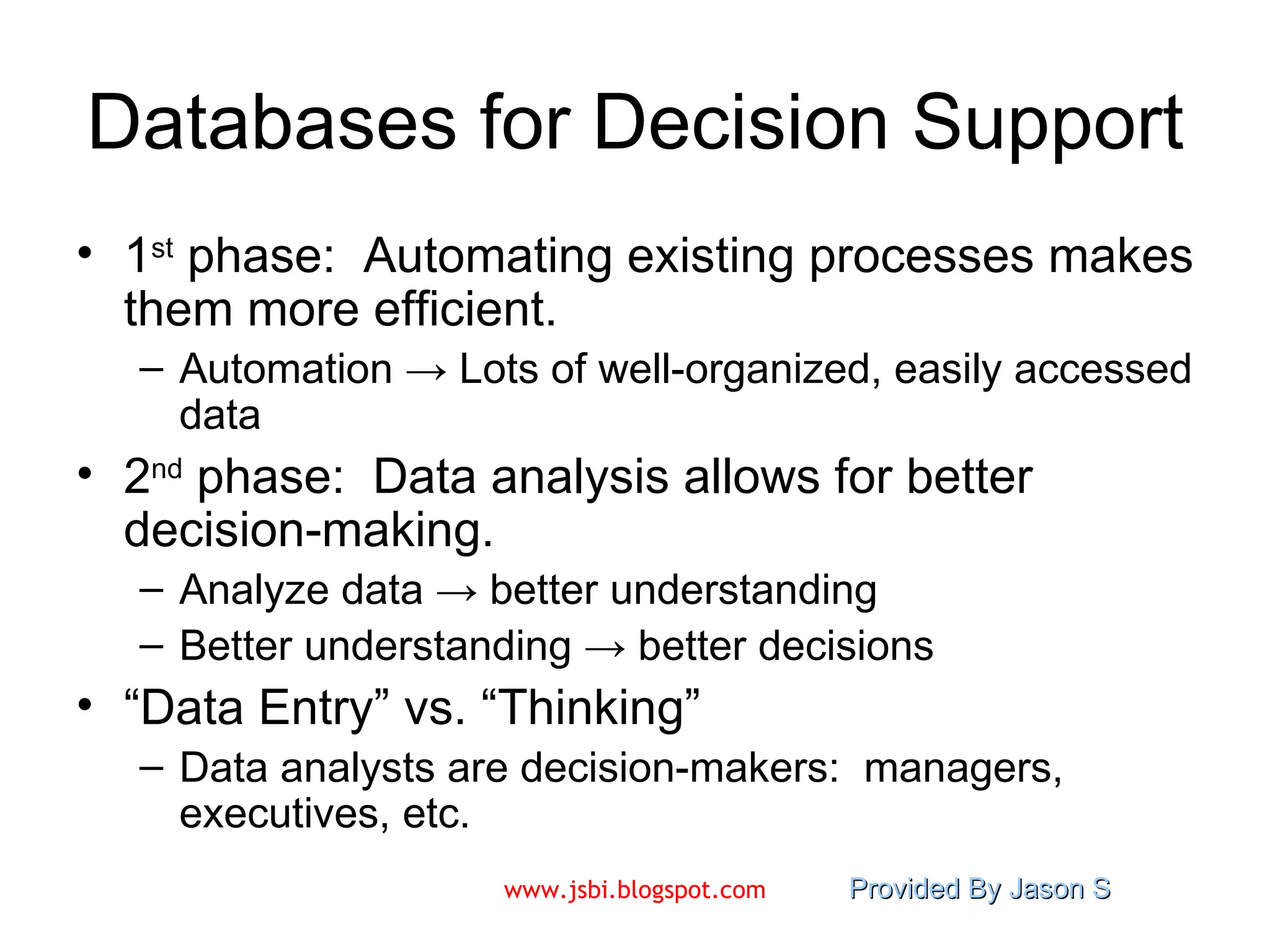 Databases for Decision Support 1 st  phase:  Automating existing processes makes them more efficient. Automation  -> Lots of well-organized, easily accessed data 2 nd  phase:  Data analysis allows for better decision-making.  Analyze data  ->  better understanding Better understanding  ->  better decisions “ Data Entry” vs. “Thinking” Data analysts are decision-makers:  managers, executives, etc. 