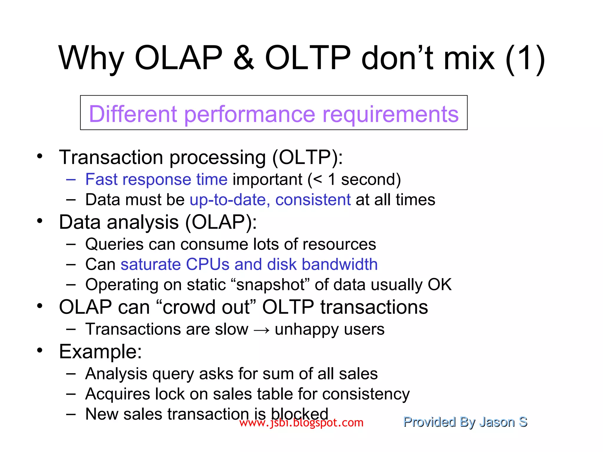 Why OLAP & OLTP don’t mix (1) Transaction processing (OLTP): Fast response time  important (< 1 second) Data must be  up-to-date, consistent  at all times Data analysis (OLAP): Queries can consume lots of resources Can  saturate CPUs and disk bandwidth Operating on static “snapshot” of data usually OK OLAP can “crowd out” OLTP transactions Transactions are slow -> unhappy users Example:  Analysis query asks for sum of all sales Acquires lock on sales table for consistency New sales transaction is blocked Different performance requirements 