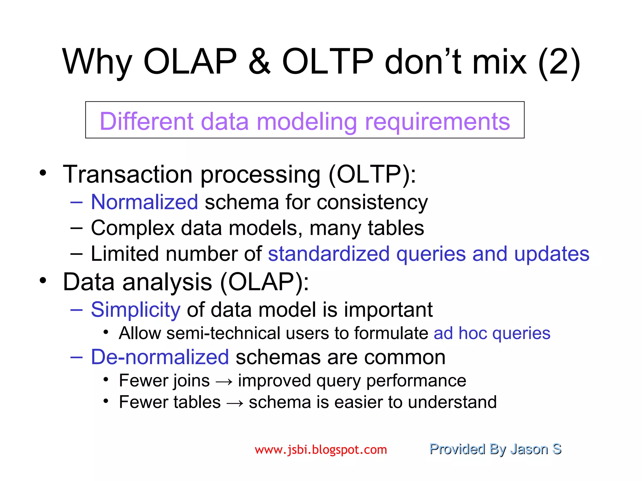 Why OLAP & OLTP don’t mix (2) Transaction processing (OLTP): Normalized  schema for consistency Complex data models, many tables Limited number of  standardized queries   and updates Data analysis (OLAP): Simplicity  of data model is important Allow semi-technical users to formulate  ad hoc   queries De-normalized  schemas are common Fewer joins -> improved query performance Fewer tables -> schema is easier to understand Different data modeling requirements 