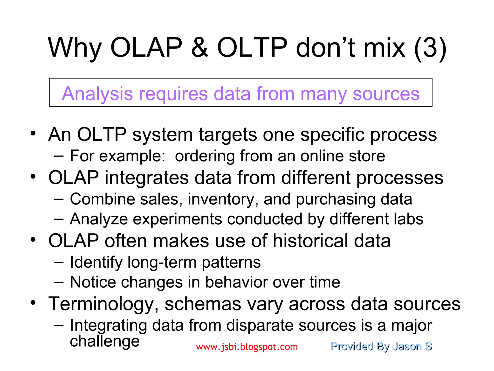 Why OLAP & OLTP don’t mix (3) An OLTP system targets one specific process For example:  ordering from an online store OLAP integrates data from different processes Combine sales, inventory, and purchasing data Analyze experiments conducted by different labs OLAP often makes use of historical data Identify long-term patterns Notice changes in behavior over time Terminology, schemas vary across data sources Integrating data from disparate sources is a major challenge Analysis requires data from many sources 