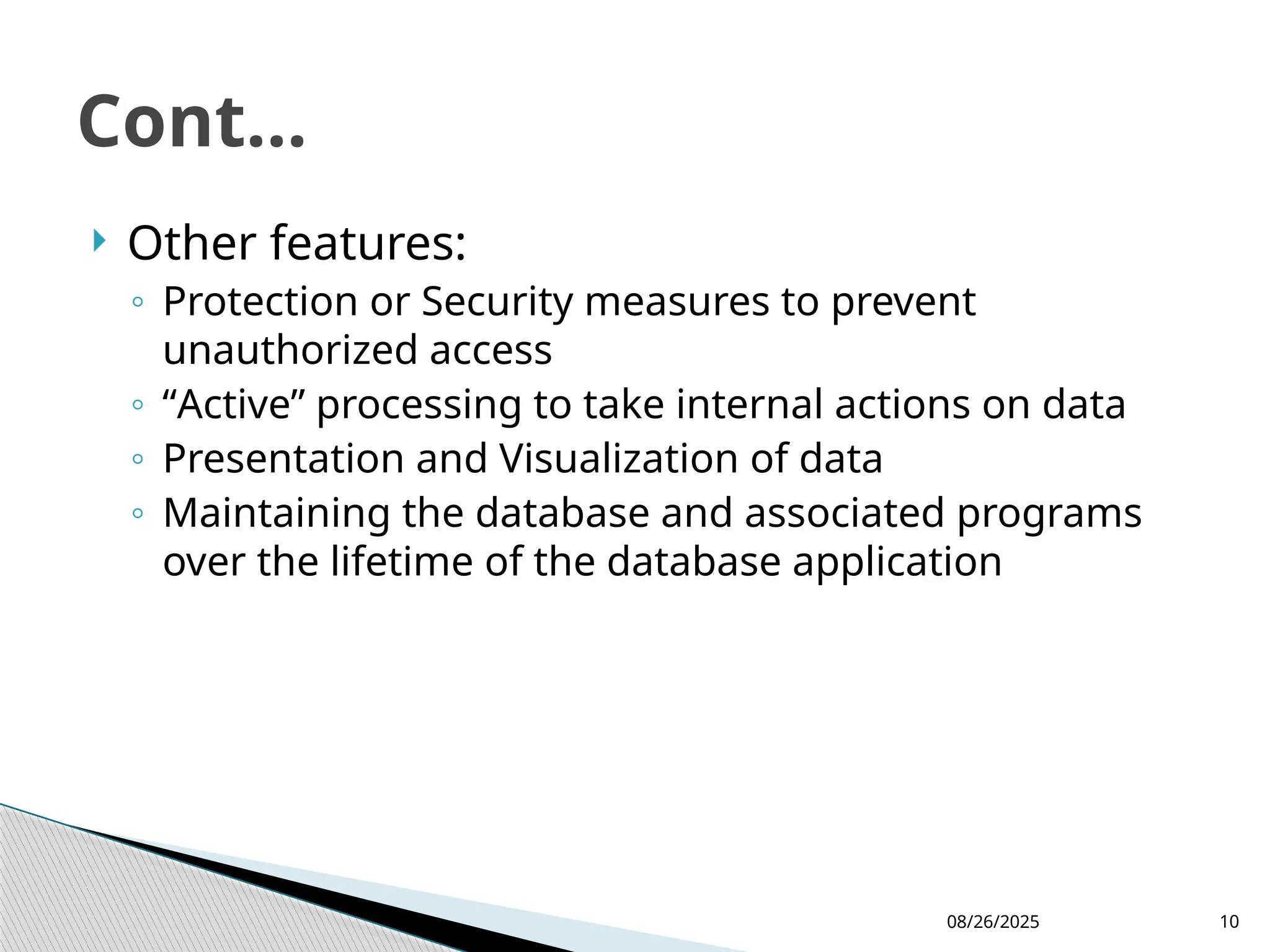 08/26/2025 10
 Other features:
◦ Protection or Security measures to prevent
unauthorized access
◦ “Active” processing to take internal actions on data
◦ Presentation and Visualization of data
◦ Maintaining the database and associated programs
over the lifetime of the database application
Cont...
 