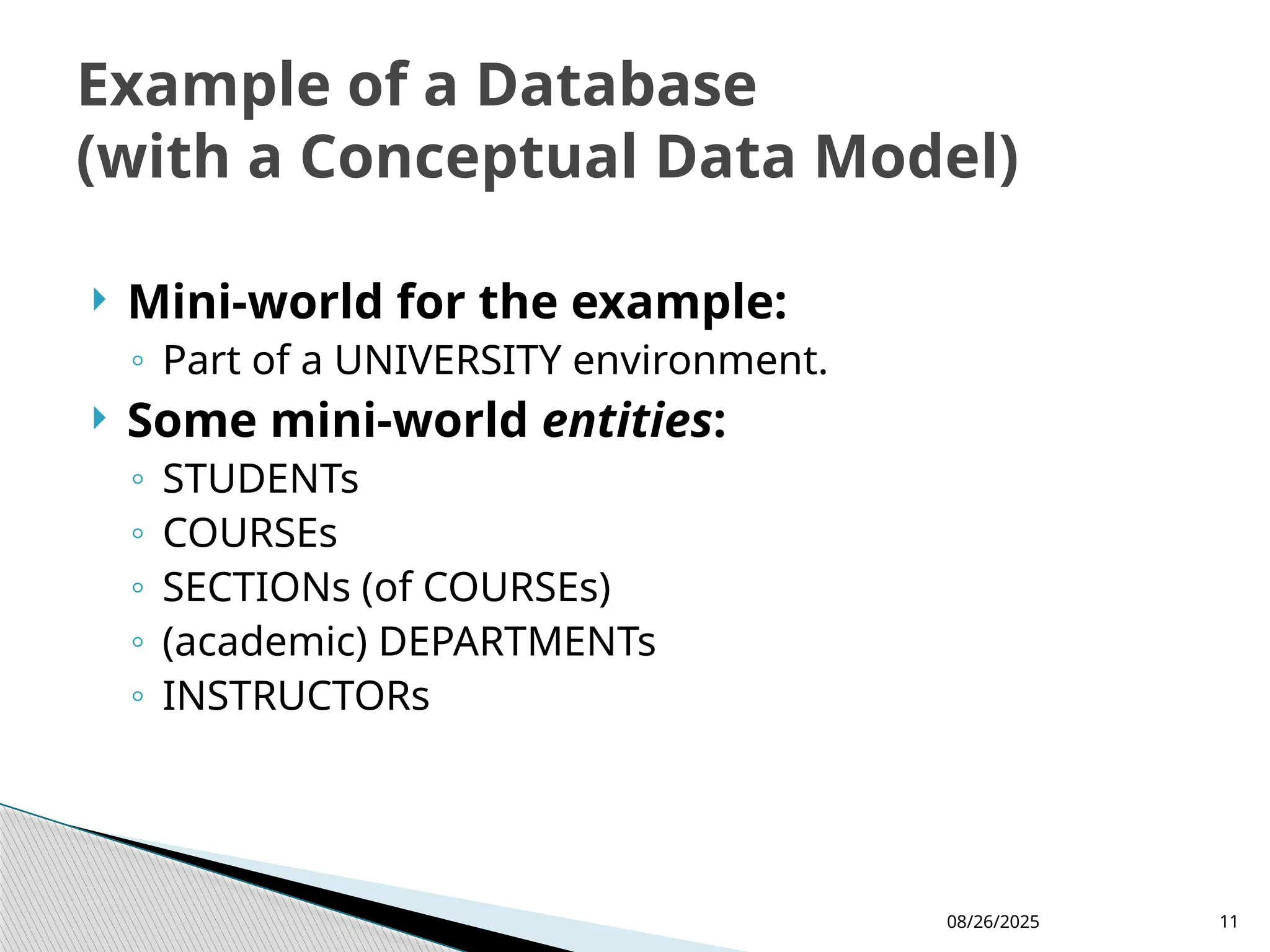 08/26/2025 11
 Mini-world for the example:
◦ Part of a UNIVERSITY environment.
 Some mini-world entities:
◦ STUDENTs
◦ COURSEs
◦ SECTIONs (of COURSEs)
◦ (academic) DEPARTMENTs
◦ INSTRUCTORs
Example of a Database
(with a Conceptual Data Model)
 