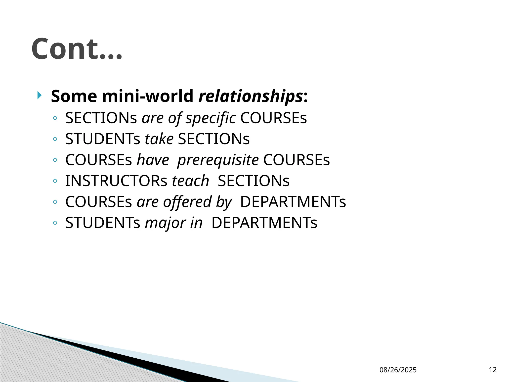 08/26/2025 12
 Some mini-world relationships:
◦ SECTIONs are of specific COURSEs
◦ STUDENTs take SECTIONs
◦ COURSEs have prerequisite COURSEs
◦ INSTRUCTORs teach SECTIONs
◦ COURSEs are offered by DEPARTMENTs
◦ STUDENTs major in DEPARTMENTs
Cont...
 