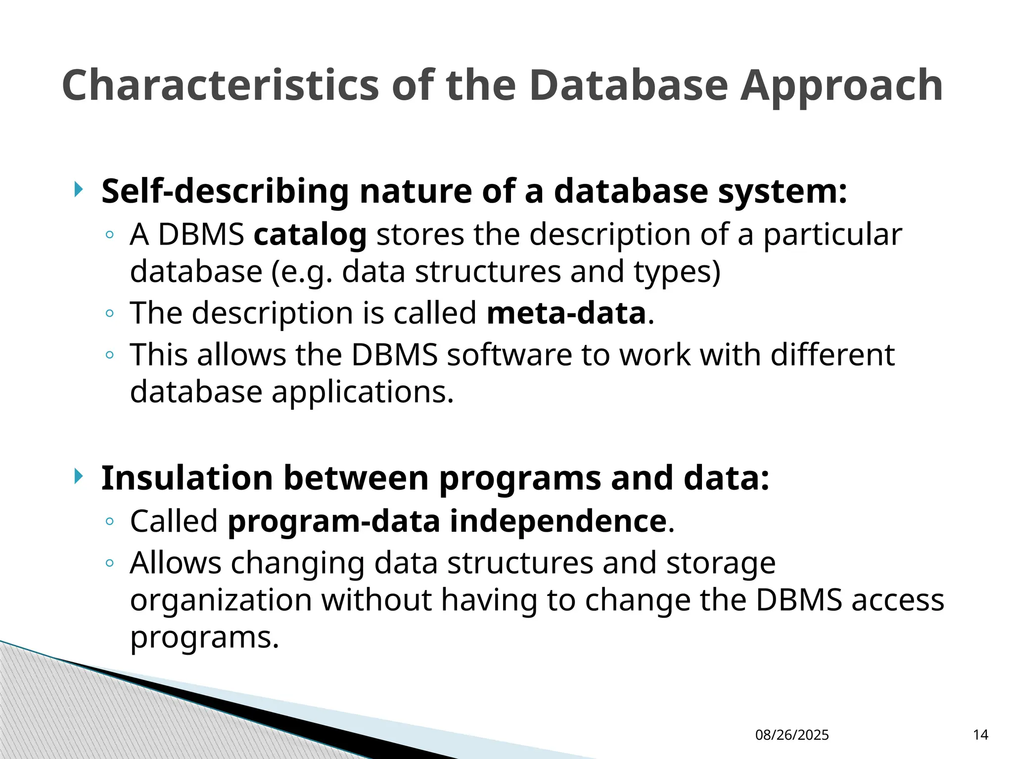 08/26/2025 14
 Self-describing nature of a database system:
◦ A DBMS catalog stores the description of a particular
database (e.g. data structures and types)
◦ The description is called meta-data.
◦ This allows the DBMS software to work with different
database applications.
 Insulation between programs and data:
◦ Called program-data independence.
◦ Allows changing data structures and storage
organization without having to change the DBMS access
programs.
Characteristics of the Database Approach
 
