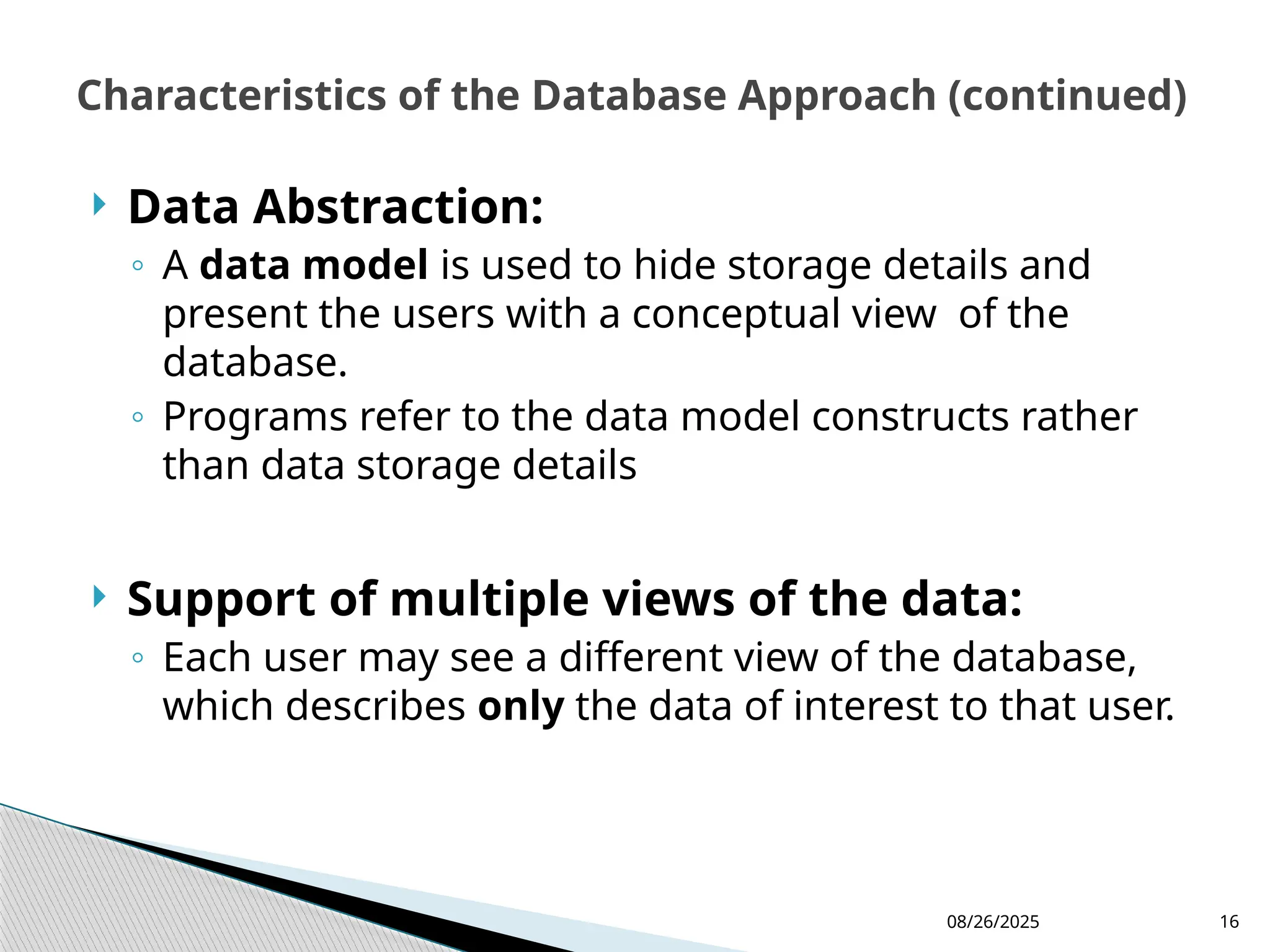 08/26/2025 16
 Data Abstraction:
◦ A data model is used to hide storage details and
present the users with a conceptual view of the
database.
◦ Programs refer to the data model constructs rather
than data storage details
 Support of multiple views of the data:
◦ Each user may see a different view of the database,
which describes only the data of interest to that user.
Characteristics of the Database Approach (continued)
 
