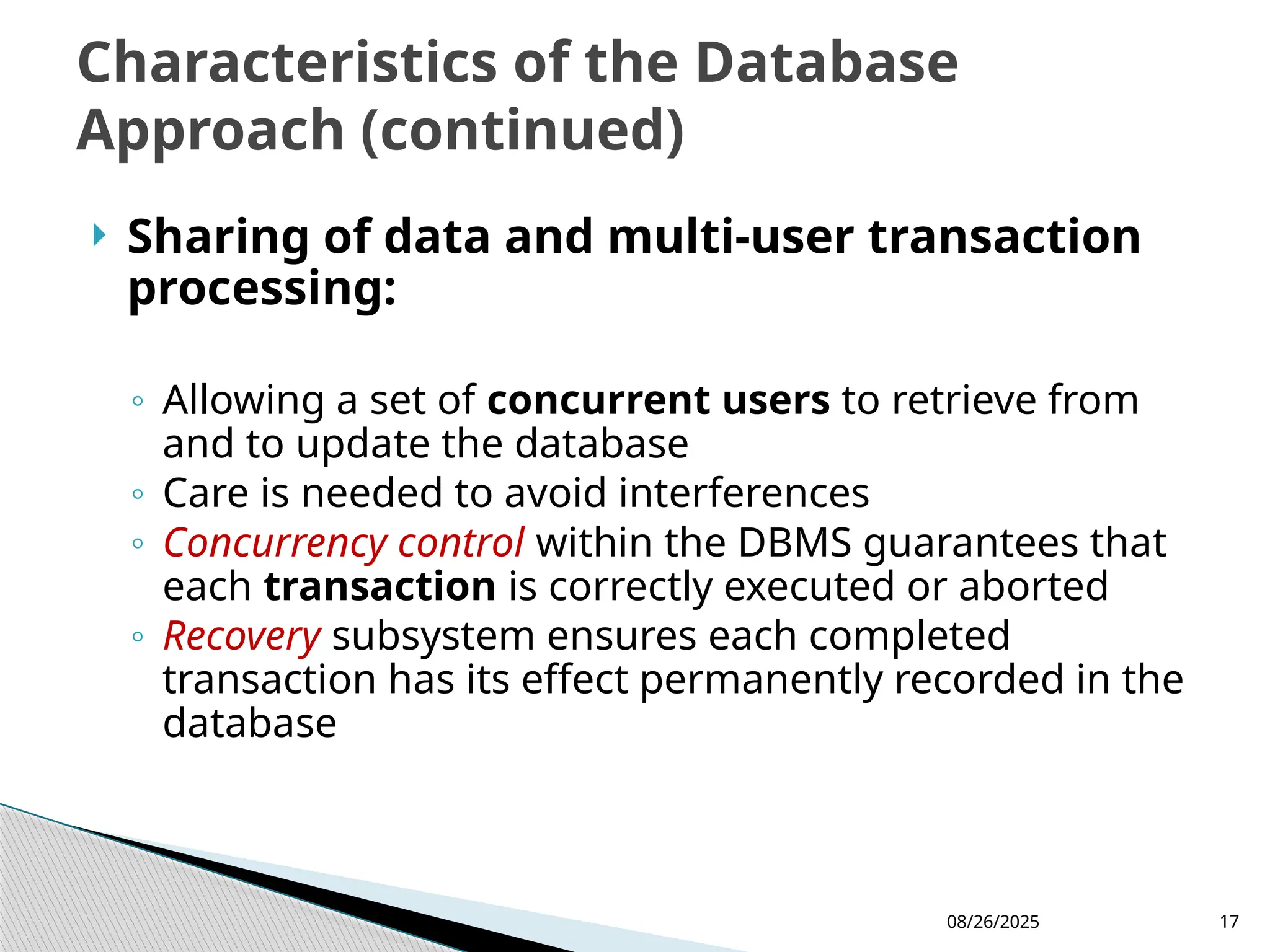 08/26/2025 17
 Sharing of data and multi-user transaction
processing:
◦ Allowing a set of concurrent users to retrieve from
and to update the database
◦ Care is needed to avoid interferences
◦ Concurrency control within the DBMS guarantees that
each transaction is correctly executed or aborted
◦ Recovery subsystem ensures each completed
transaction has its effect permanently recorded in the
database
Characteristics of the Database
Approach (continued)
 