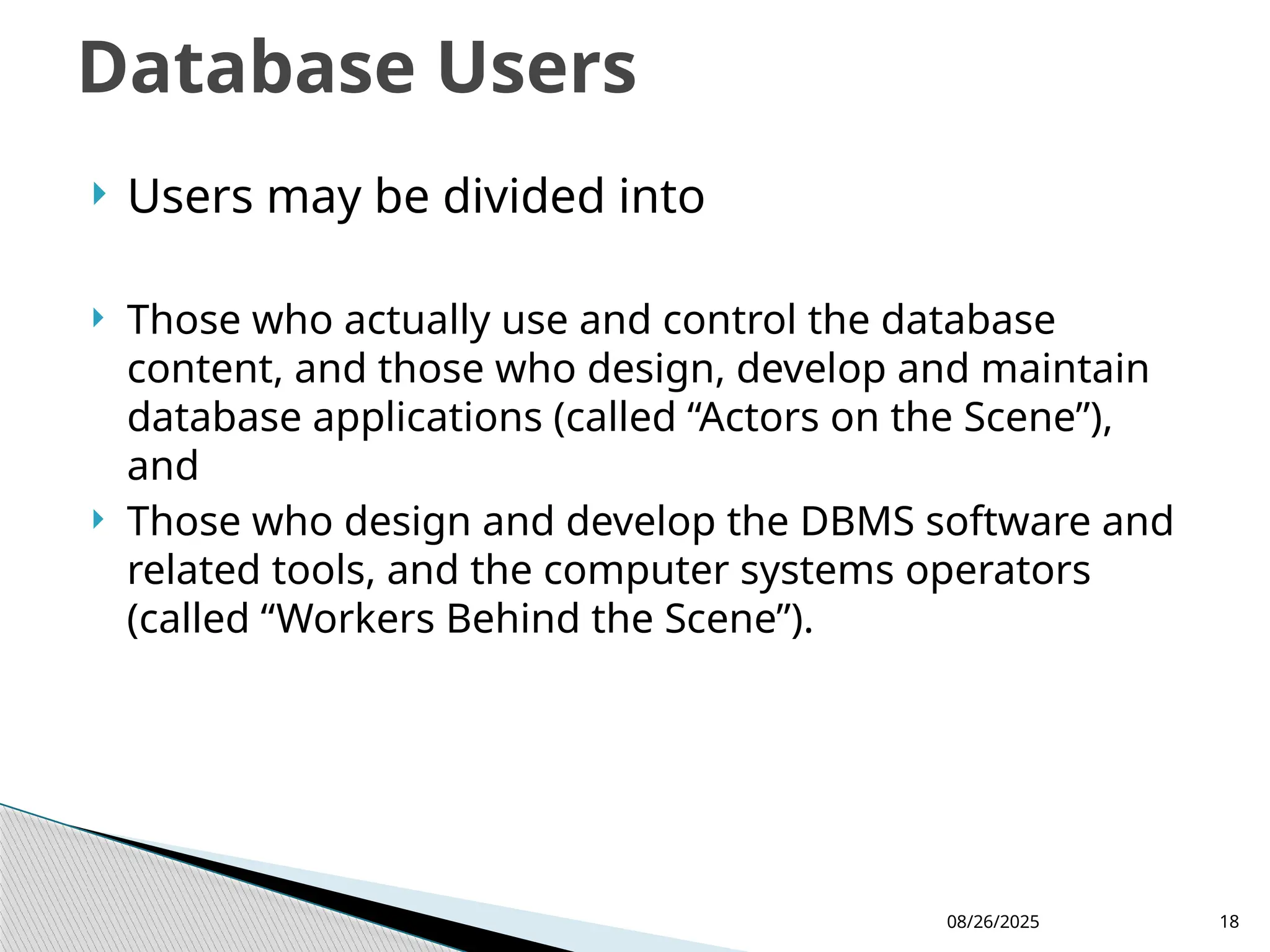 08/26/2025 18
 Users may be divided into
 Those who actually use and control the database
content, and those who design, develop and maintain
database applications (called “Actors on the Scene”),
and
 Those who design and develop the DBMS software and
related tools, and the computer systems operators
(called “Workers Behind the Scene”).
Database Users
 