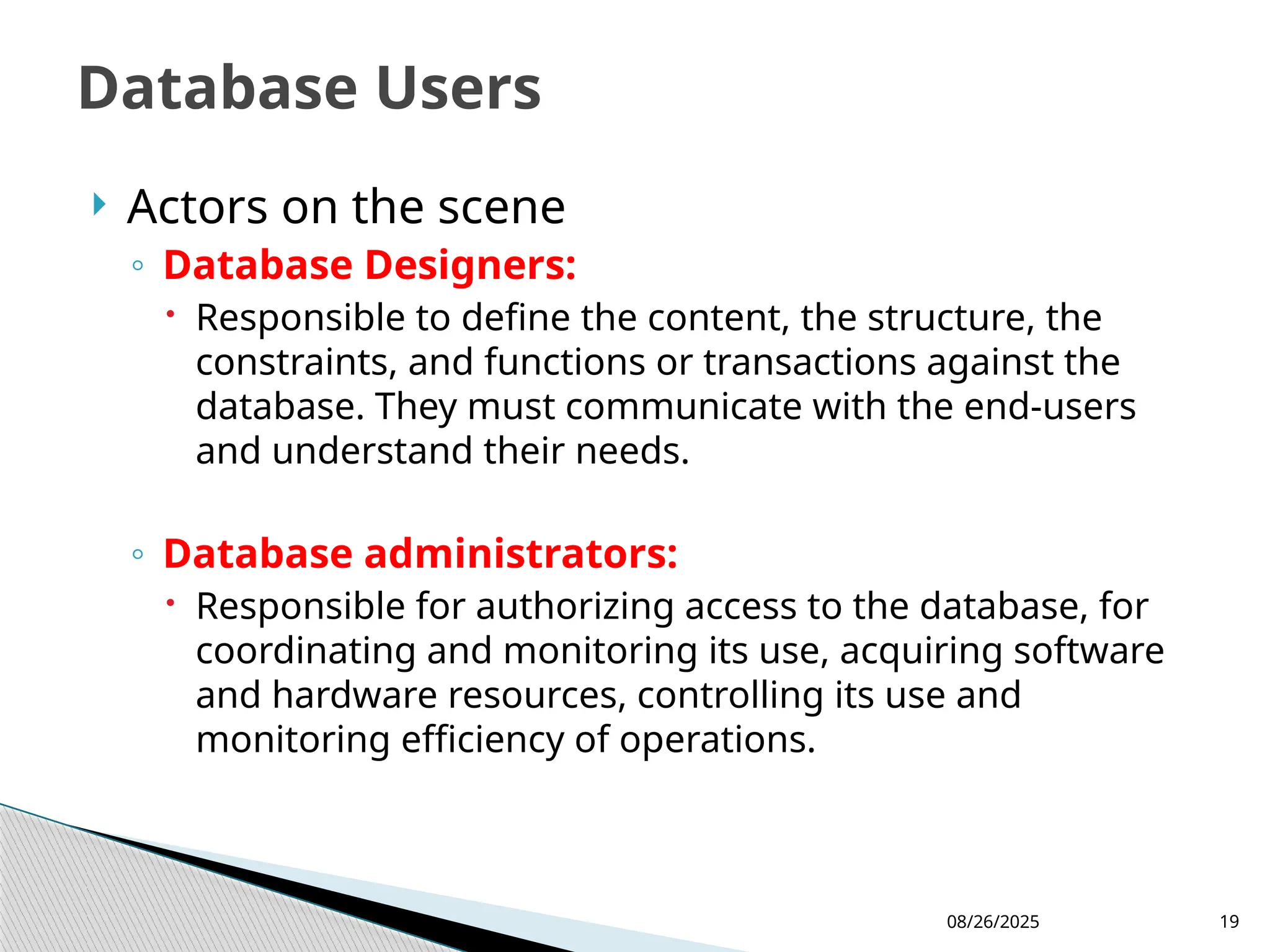 08/26/2025 19
 Actors on the scene
◦ Database Designers:
 Responsible to define the content, the structure, the
constraints, and functions or transactions against the
database. They must communicate with the end-users
and understand their needs.
◦ Database administrators:
 Responsible for authorizing access to the database, for
coordinating and monitoring its use, acquiring software
and hardware resources, controlling its use and
monitoring efficiency of operations.
Database Users
 