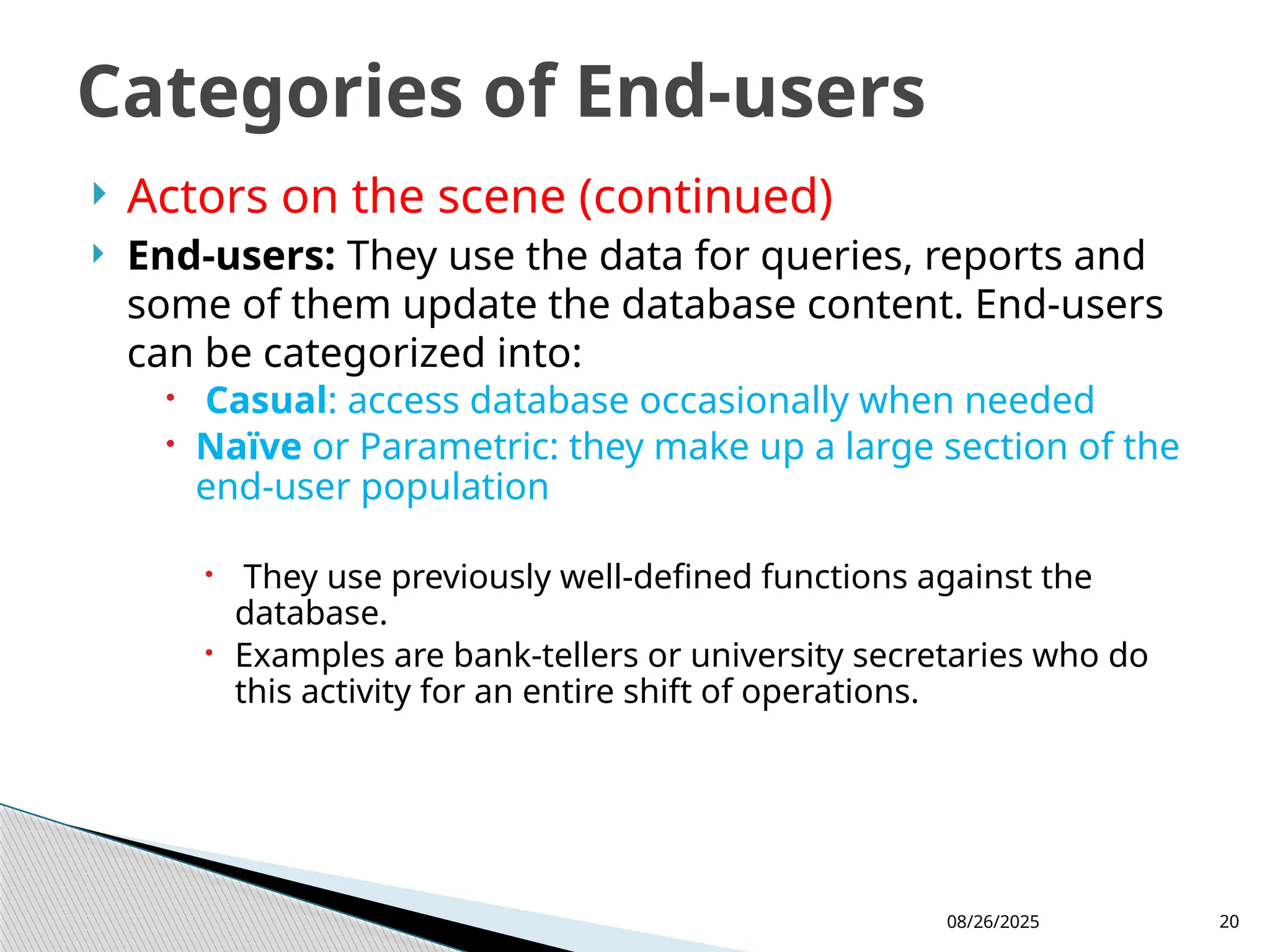 08/26/2025 20
 Actors on the scene (continued)
 End-users: They use the data for queries, reports and
some of them update the database content. End-users
can be categorized into:
 Casual: access database occasionally when needed
 Naïve or Parametric: they make up a large section of the
end-user population
 They use previously well-defined functions against the
database.
 Examples are bank-tellers or university secretaries who do
this activity for an entire shift of operations.
Categories of End-users
 