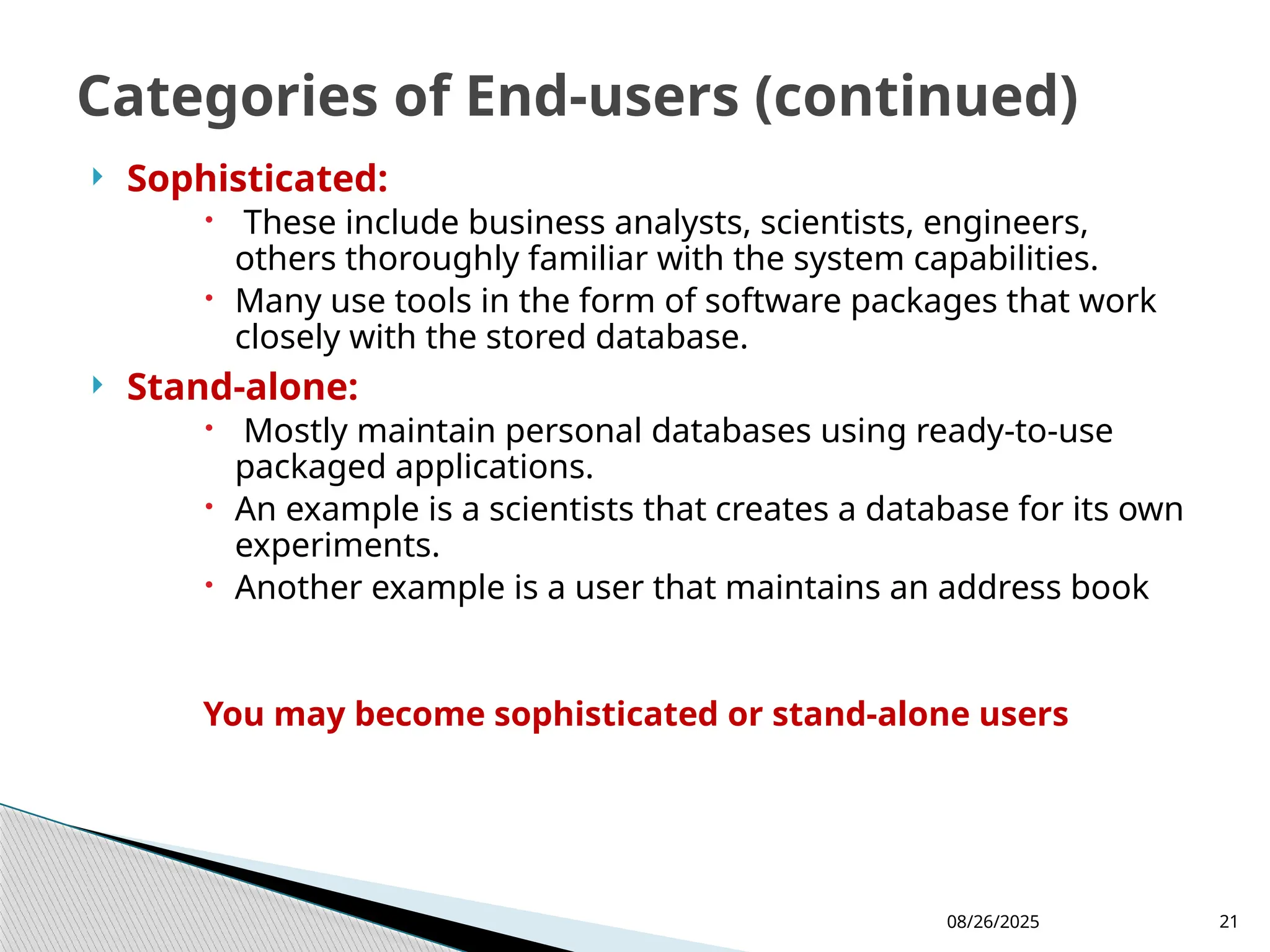 08/26/2025 21
 Sophisticated:
 These include business analysts, scientists, engineers,
others thoroughly familiar with the system capabilities.
 Many use tools in the form of software packages that work
closely with the stored database.
 Stand-alone:
 Mostly maintain personal databases using ready-to-use
packaged applications.
 An example is a scientists that creates a database for its own
experiments.
 Another example is a user that maintains an address book
You may become sophisticated or stand-alone users
Categories of End-users (continued)
 