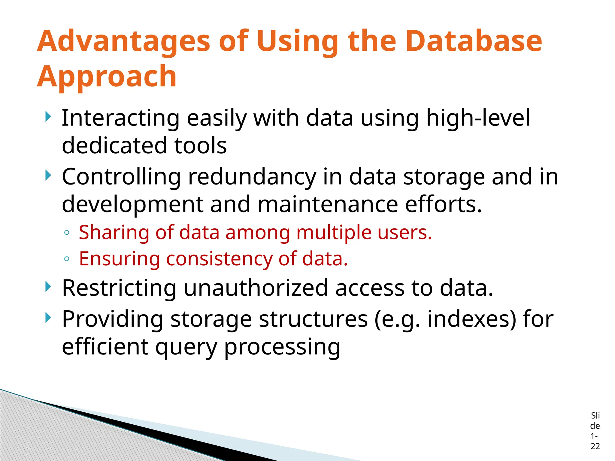Sli
de
1-
22
Advantages of Using the Database
Approach
 Interacting easily with data using high-level
dedicated tools
 Controlling redundancy in data storage and in
development and maintenance efforts.
◦ Sharing of data among multiple users.
◦ Ensuring consistency of data.
 Restricting unauthorized access to data.
 Providing storage structures (e.g. indexes) for
efficient query processing
 