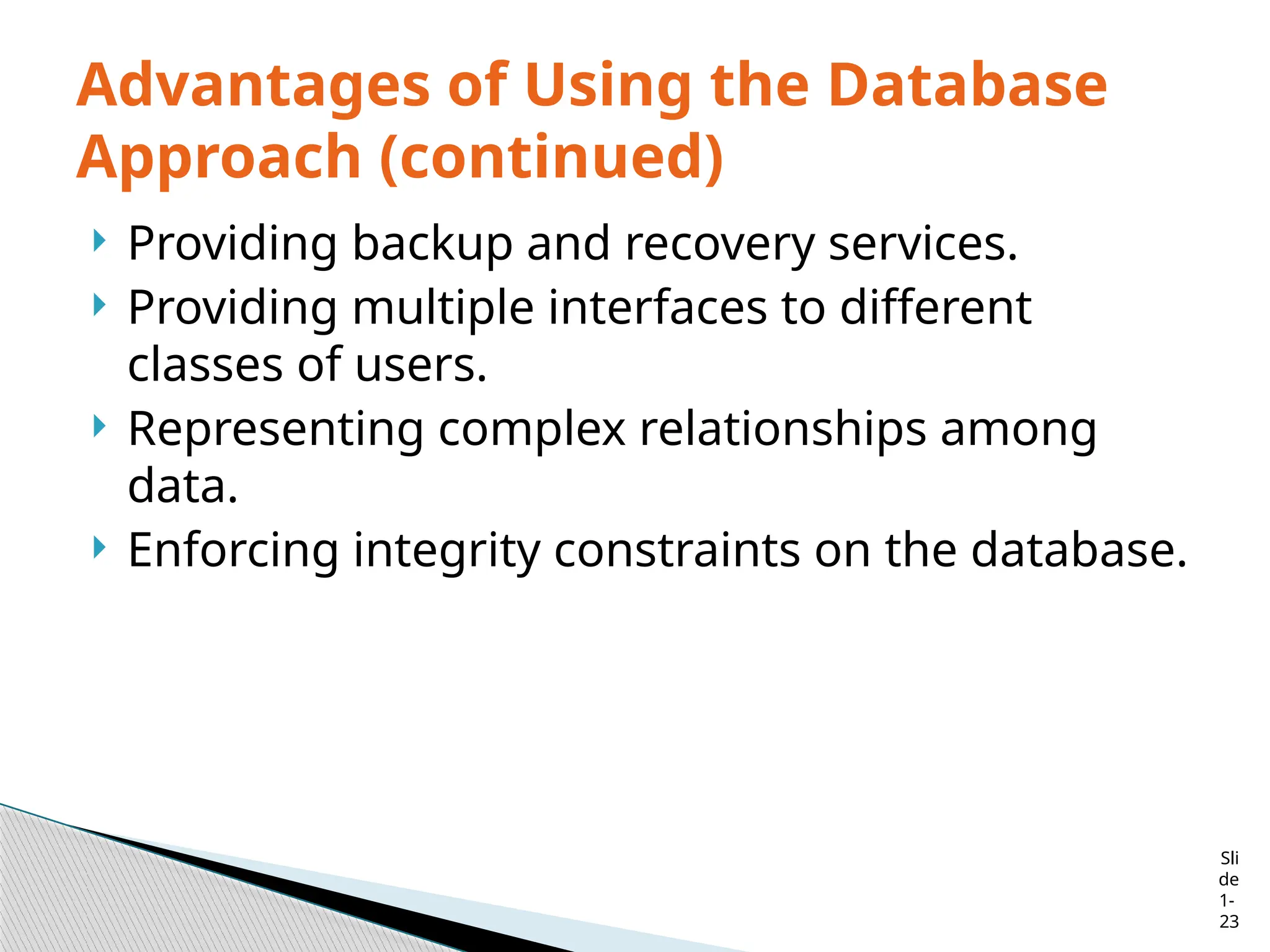 Sli
de
1-
23
Advantages of Using the Database
Approach (continued)
 Providing backup and recovery services.
 Providing multiple interfaces to different
classes of users.
 Representing complex relationships among
data.
 Enforcing integrity constraints on the database.
 