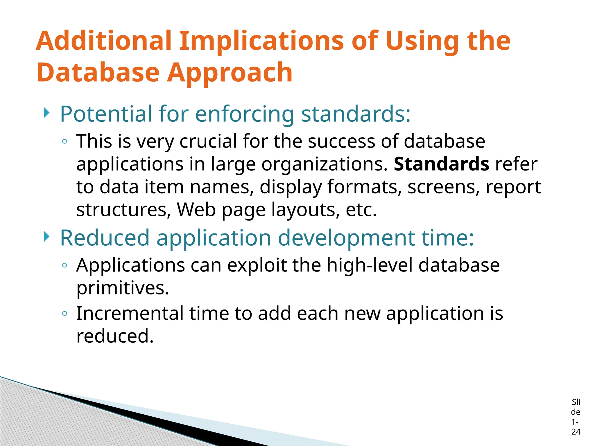 Sli
de
1-
24
Additional Implications of Using the
Database Approach
 Potential for enforcing standards:
◦ This is very crucial for the success of database
applications in large organizations. Standards refer
to data item names, display formats, screens, report
structures, Web page layouts, etc.
 Reduced application development time:
◦ Applications can exploit the high-level database
primitives.
◦ Incremental time to add each new application is
reduced.
 