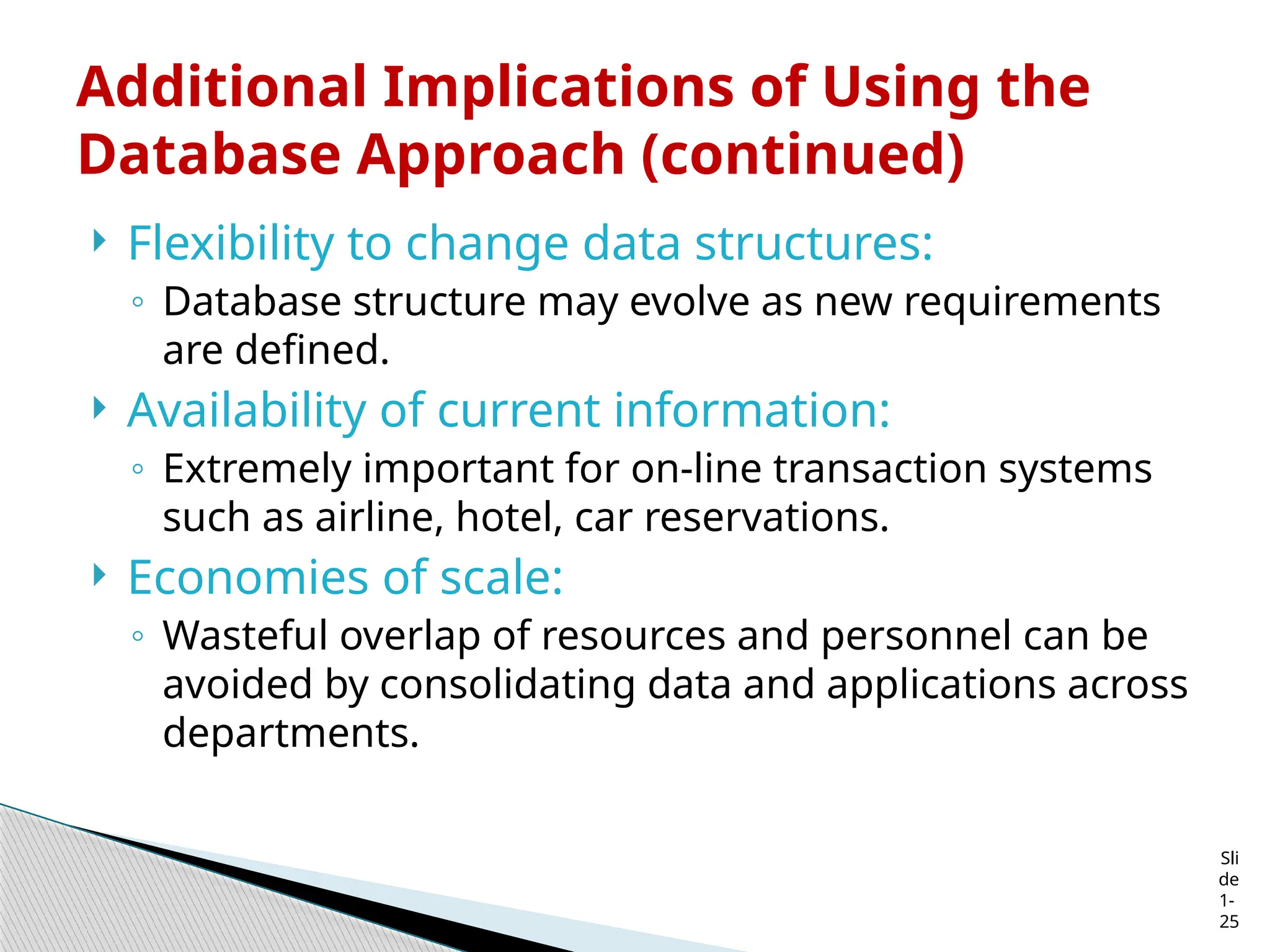 Sli
de
1-
25
Additional Implications of Using the
Database Approach (continued)
 Flexibility to change data structures:
◦ Database structure may evolve as new requirements
are defined.
 Availability of current information:
◦ Extremely important for on-line transaction systems
such as airline, hotel, car reservations.
 Economies of scale:
◦ Wasteful overlap of resources and personnel can be
avoided by consolidating data and applications across
departments.
 
