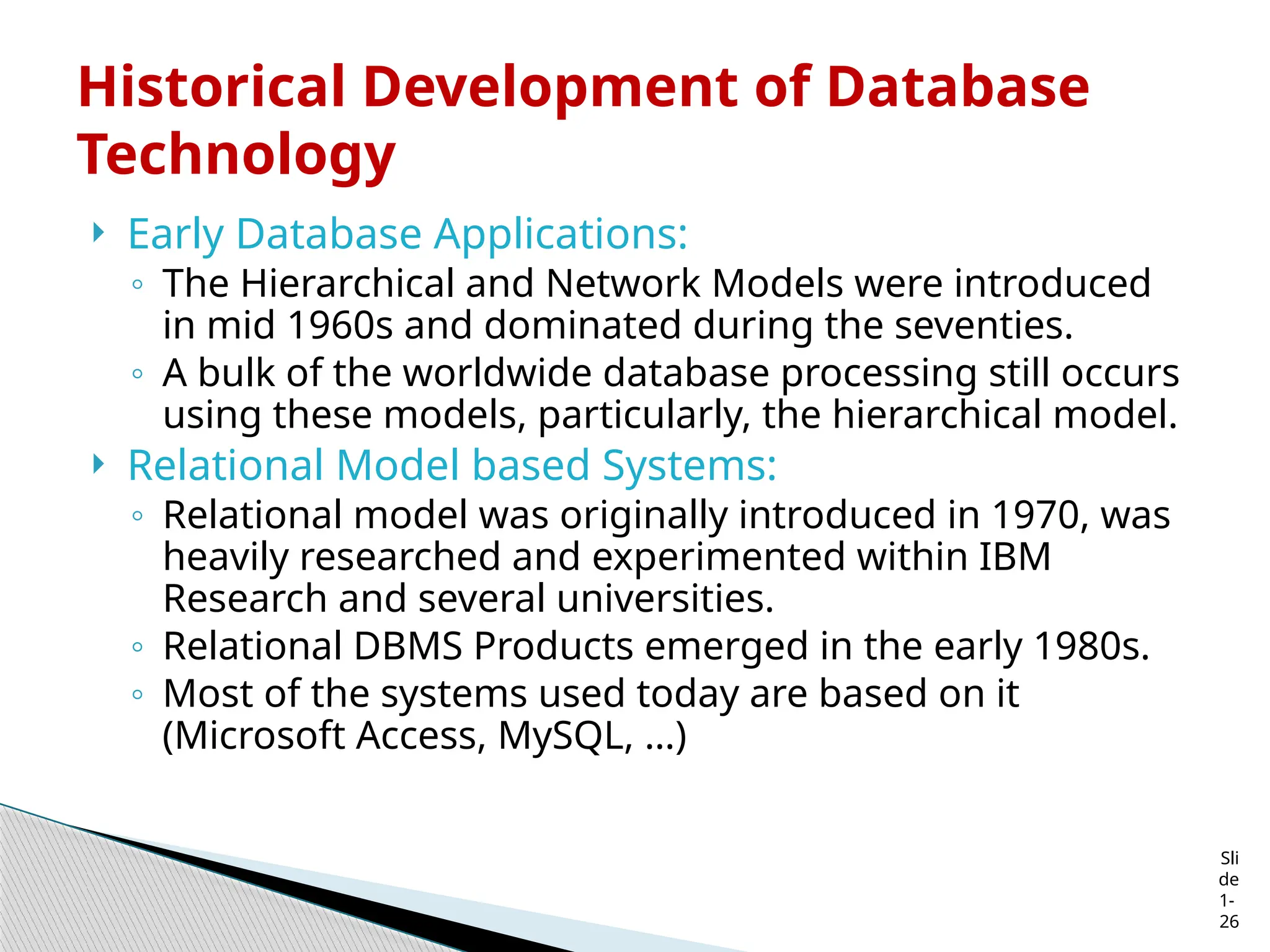 Sli
de
1-
26
Historical Development of Database
Technology
 Early Database Applications:
◦ The Hierarchical and Network Models were introduced
in mid 1960s and dominated during the seventies.
◦ A bulk of the worldwide database processing still occurs
using these models, particularly, the hierarchical model.
 Relational Model based Systems:
◦ Relational model was originally introduced in 1970, was
heavily researched and experimented within IBM
Research and several universities.
◦ Relational DBMS Products emerged in the early 1980s.
◦ Most of the systems used today are based on it
(Microsoft Access, MySQL, …)
 