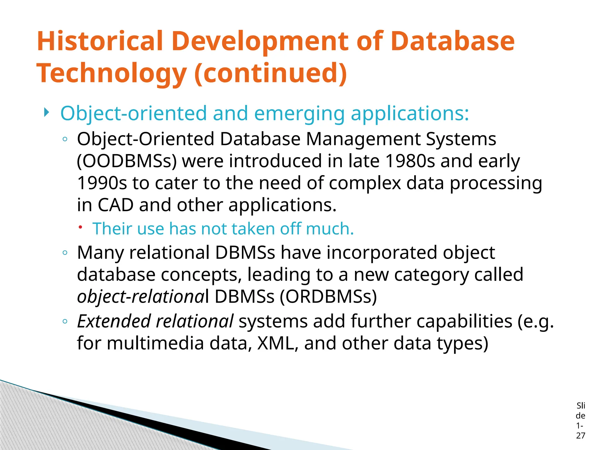 Sli
de
1-
27
Historical Development of Database
Technology (continued)
 Object-oriented and emerging applications:
◦ Object-Oriented Database Management Systems
(OODBMSs) were introduced in late 1980s and early
1990s to cater to the need of complex data processing
in CAD and other applications.
 Their use has not taken off much.
◦ Many relational DBMSs have incorporated object
database concepts, leading to a new category called
object-relational DBMSs (ORDBMSs)
◦ Extended relational systems add further capabilities (e.g.
for multimedia data, XML, and other data types)
 