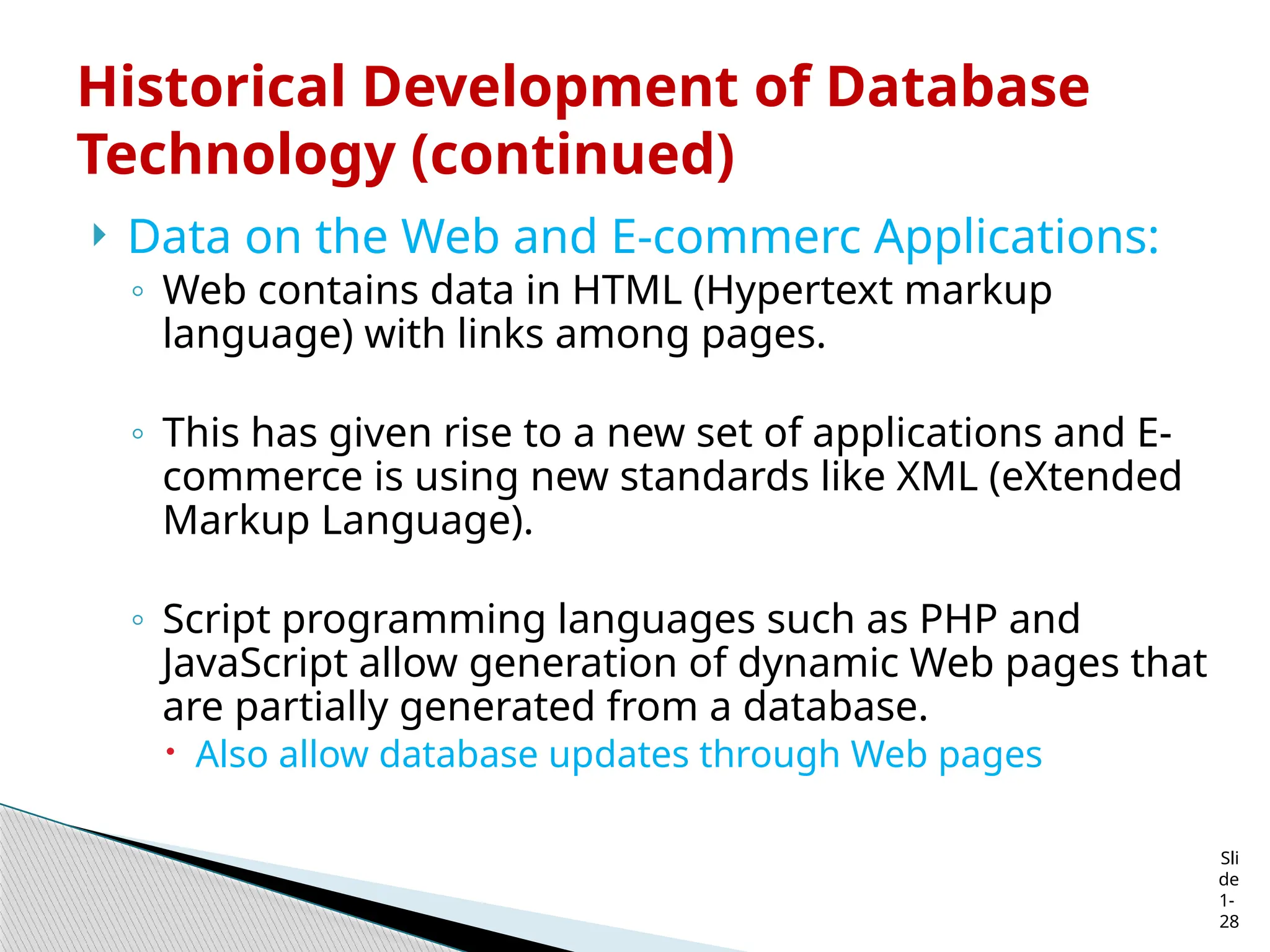 Sli
de
1-
28
Historical Development of Database
Technology (continued)
 Data on the Web and E-commerc Applications:
◦ Web contains data in HTML (Hypertext markup
language) with links among pages.
◦ This has given rise to a new set of applications and E-
commerce is using new standards like XML (eXtended
Markup Language).
◦ Script programming languages such as PHP and
JavaScript allow generation of dynamic Web pages that
are partially generated from a database.
 Also allow database updates through Web pages
 
