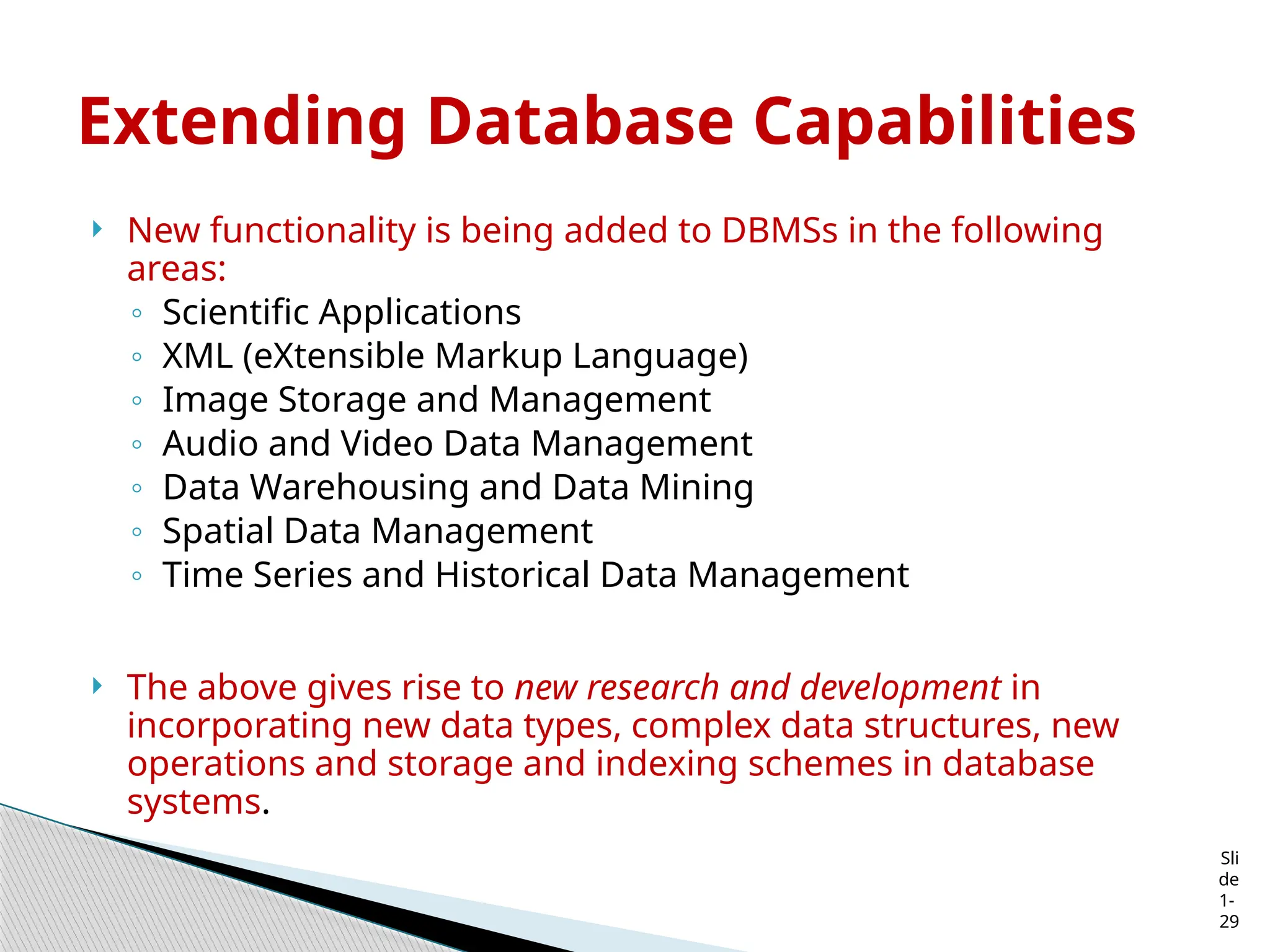 Sli
de
1-
29
Extending Database Capabilities
 New functionality is being added to DBMSs in the following
areas:
◦ Scientific Applications
◦ XML (eXtensible Markup Language)
◦ Image Storage and Management
◦ Audio and Video Data Management
◦ Data Warehousing and Data Mining
◦ Spatial Data Management
◦ Time Series and Historical Data Management
 The above gives rise to new research and development in
incorporating new data types, complex data structures, new
operations and storage and indexing schemes in database
systems.
 