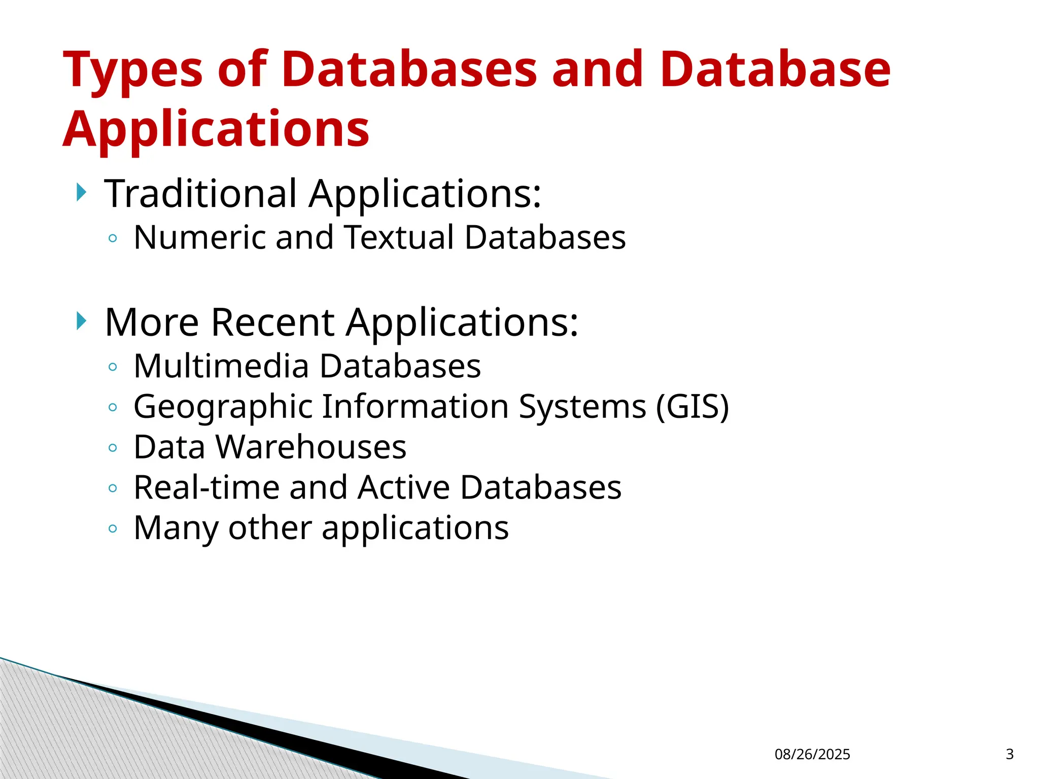 08/26/2025 3
 Traditional Applications:
◦ Numeric and Textual Databases
 More Recent Applications:
◦ Multimedia Databases
◦ Geographic Information Systems (GIS)
◦ Data Warehouses
◦ Real-time and Active Databases
◦ Many other applications
Types of Databases and Database
Applications
 