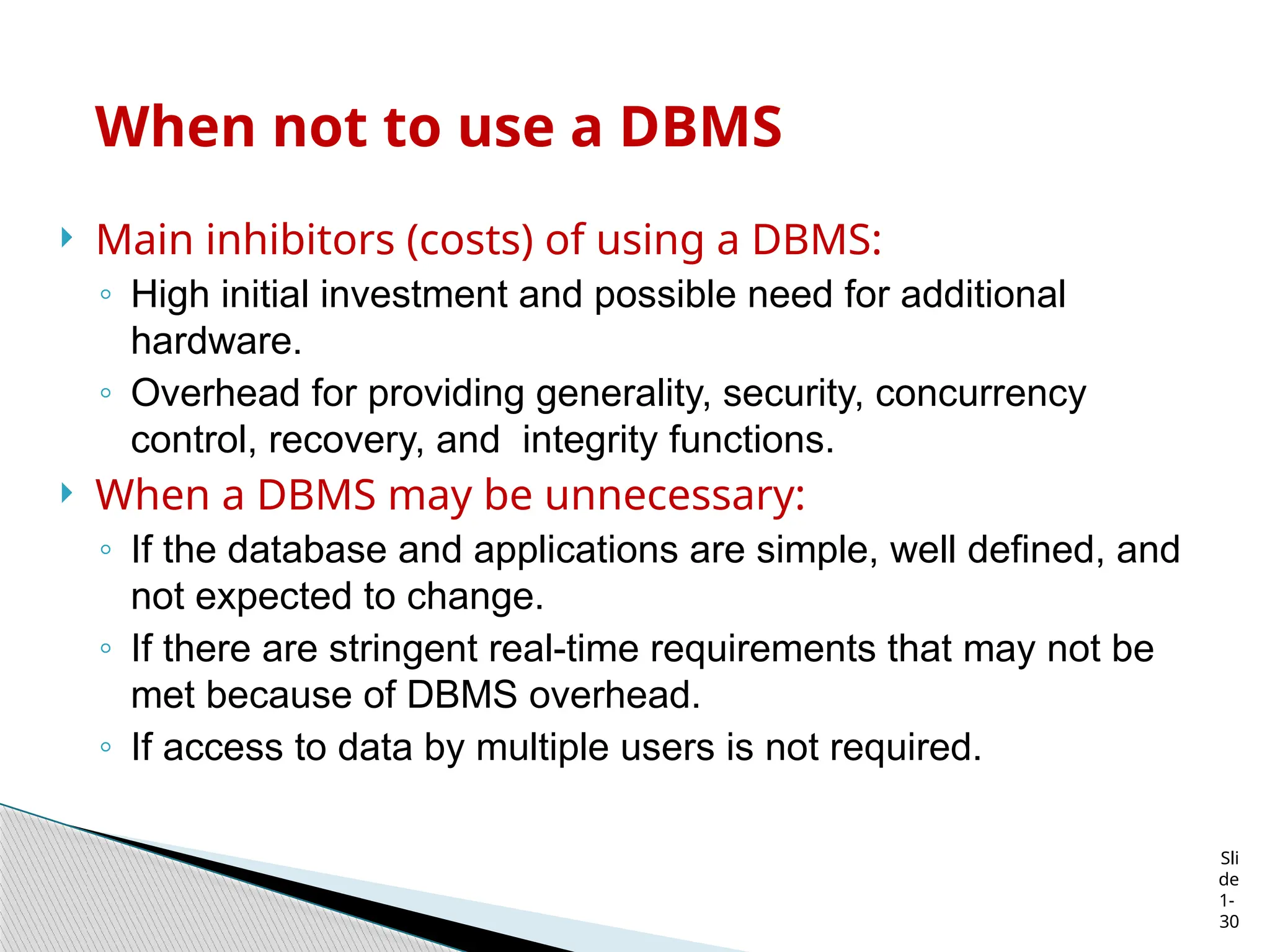 Sli
de
1-
30
When not to use a DBMS
 Main inhibitors (costs) of using a DBMS:
◦ High initial investment and possible need for additional
hardware.
◦ Overhead for providing generality, security, concurrency
control, recovery, and integrity functions.
 When a DBMS may be unnecessary:
◦ If the database and applications are simple, well defined, and
not expected to change.
◦ If there are stringent real-time requirements that may not be
met because of DBMS overhead.
◦ If access to data by multiple users is not required.
 
