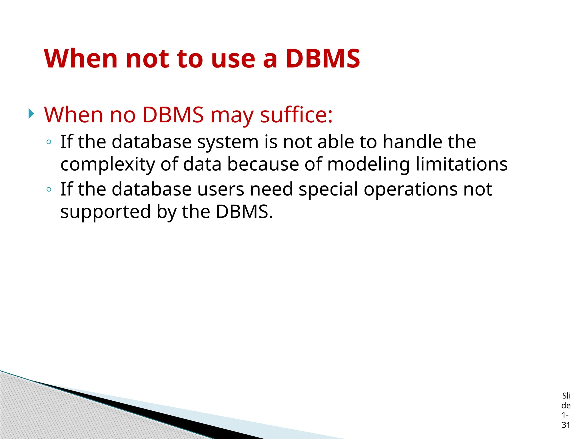 Sli
de
1-
31
When not to use a DBMS
 When no DBMS may suffice:
◦ If the database system is not able to handle the
complexity of data because of modeling limitations
◦ If the database users need special operations not
supported by the DBMS.
 