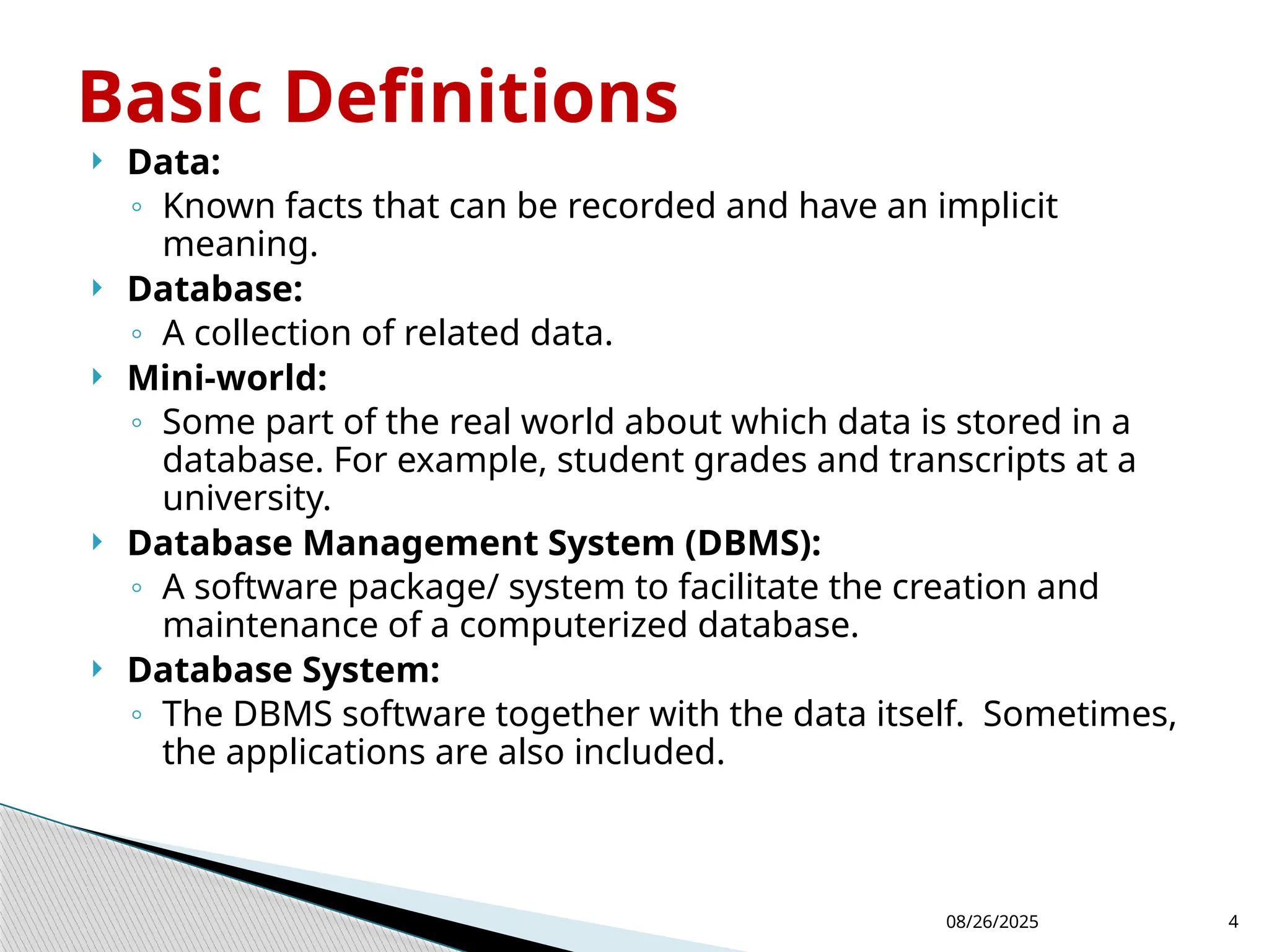 08/26/2025 4
 Data:
◦ Known facts that can be recorded and have an implicit
meaning.
 Database:
◦ A collection of related data.
 Mini-world:
◦ Some part of the real world about which data is stored in a
database. For example, student grades and transcripts at a
university.
 Database Management System (DBMS):
◦ A software package/ system to facilitate the creation and
maintenance of a computerized database.
 Database System:
◦ The DBMS software together with the data itself. Sometimes,
the applications are also included.
Basic Definitions
 