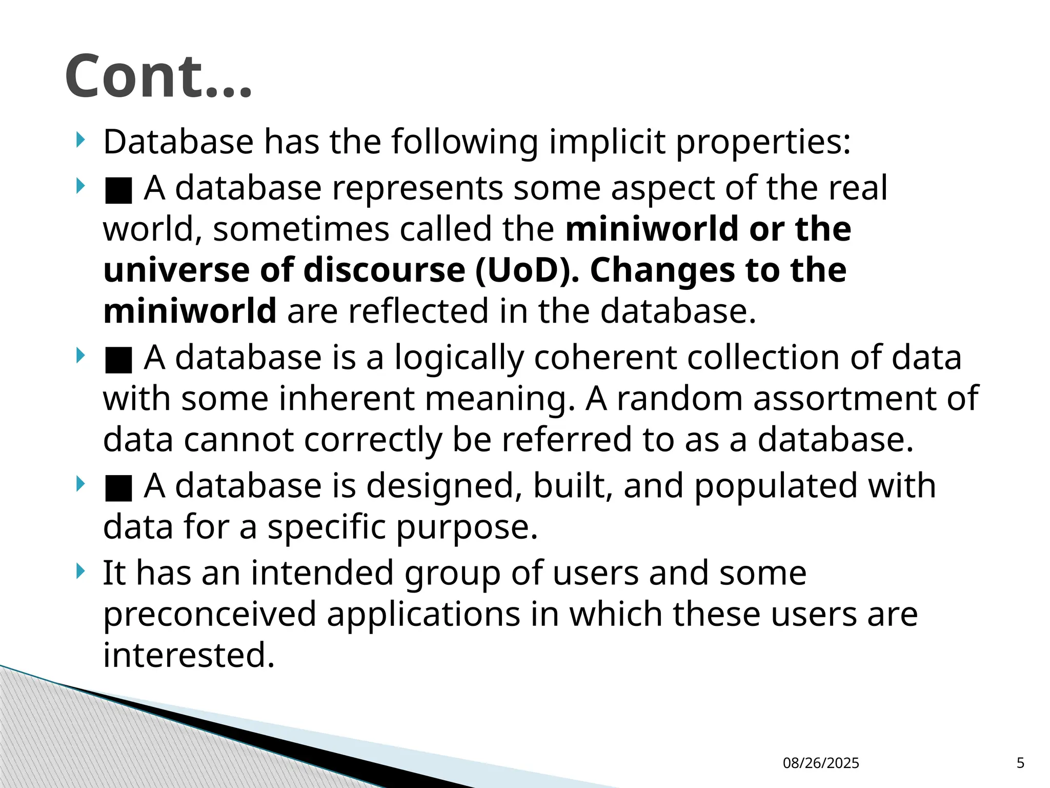 08/26/2025 5
 Database has the following implicit properties:
 ■ A database represents some aspect of the real
world, sometimes called the miniworld or the
universe of discourse (UoD). Changes to the
miniworld are reflected in the database.
 ■ A database is a logically coherent collection of data
with some inherent meaning. A random assortment of
data cannot correctly be referred to as a database.
 ■ A database is designed, built, and populated with
data for a specific purpose.
 It has an intended group of users and some
preconceived applications in which these users are
interested.
Cont...
 