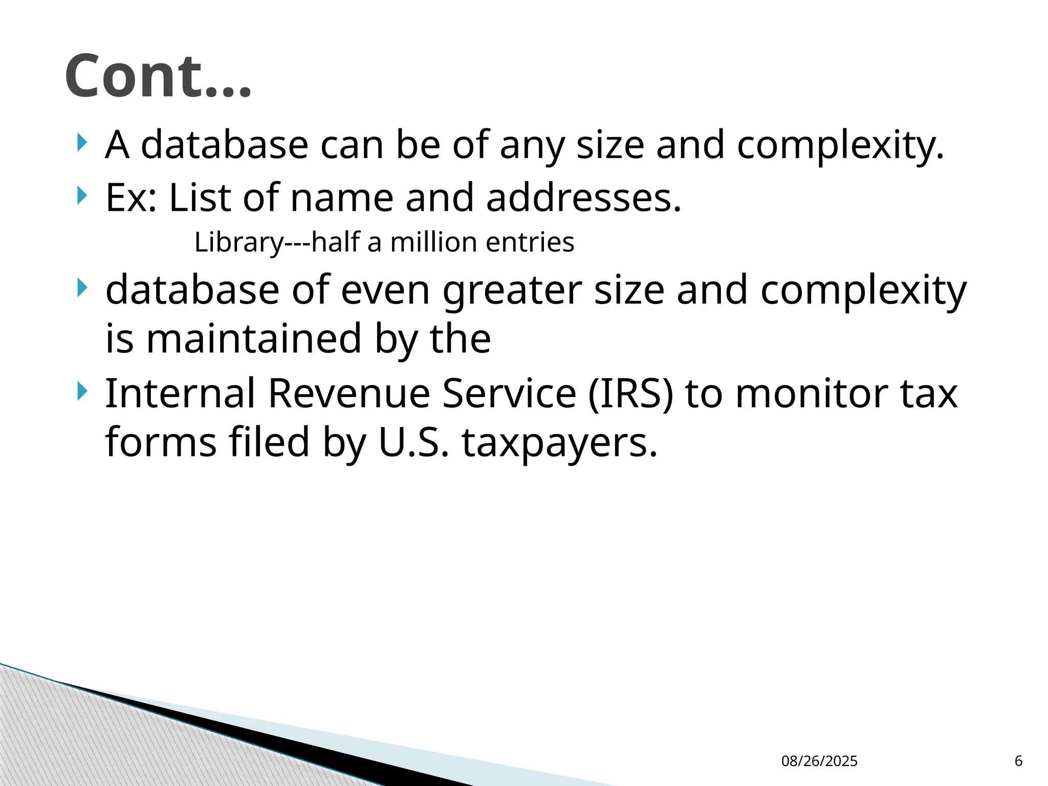 08/26/2025 6
 A database can be of any size and complexity.
 Ex: List of name and addresses.
Library---half a million entries
 database of even greater size and complexity
is maintained by the
 Internal Revenue Service (IRS) to monitor tax
forms filed by U.S. taxpayers.
Cont...
 