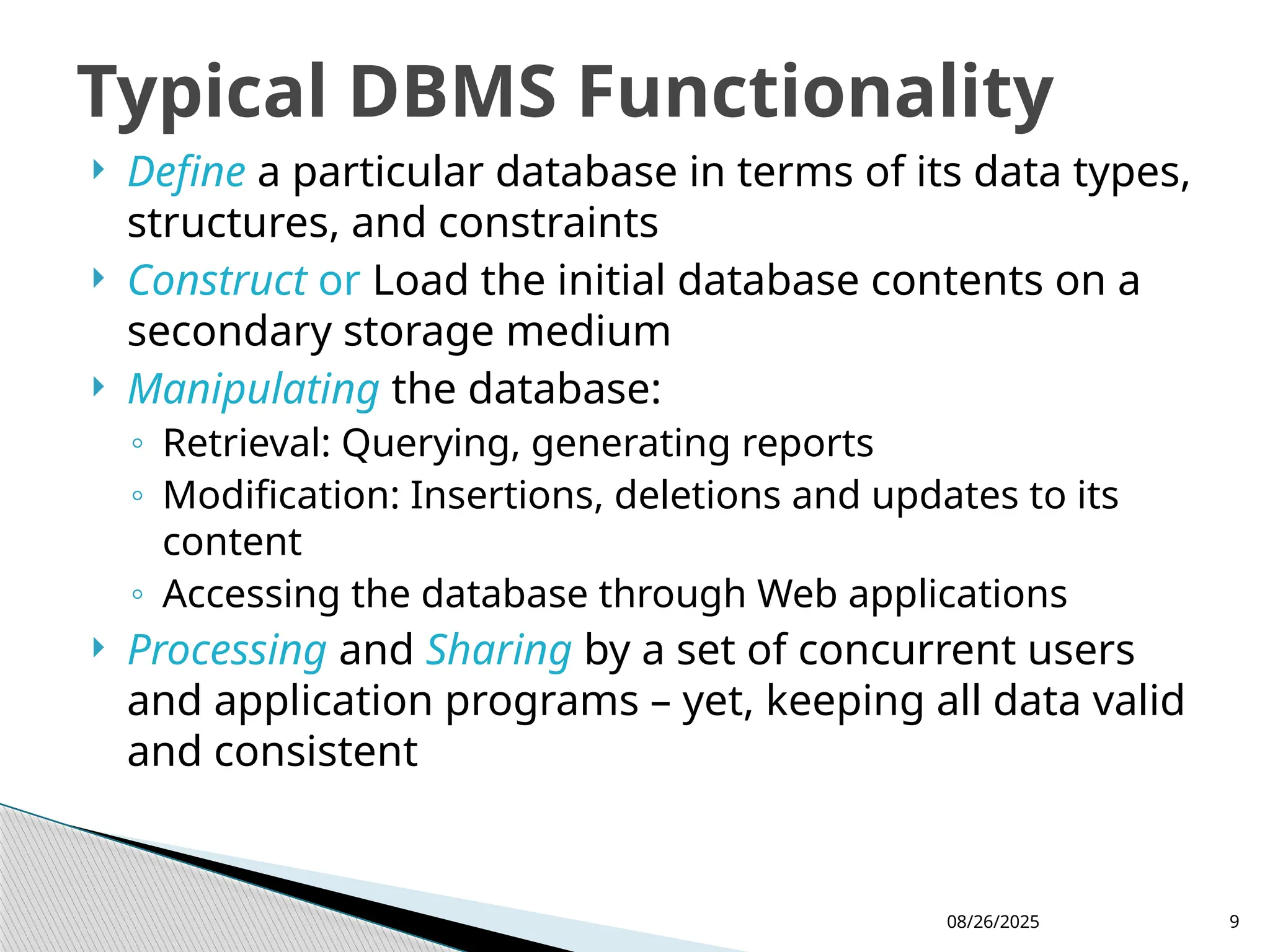 08/26/2025 9
 Define a particular database in terms of its data types,
structures, and constraints
 Construct or Load the initial database contents on a
secondary storage medium
 Manipulating the database:
◦ Retrieval: Querying, generating reports
◦ Modification: Insertions, deletions and updates to its
content
◦ Accessing the database through Web applications
 Processing and Sharing by a set of concurrent users
and application programs – yet, keeping all data valid
and consistent
Typical DBMS Functionality
 