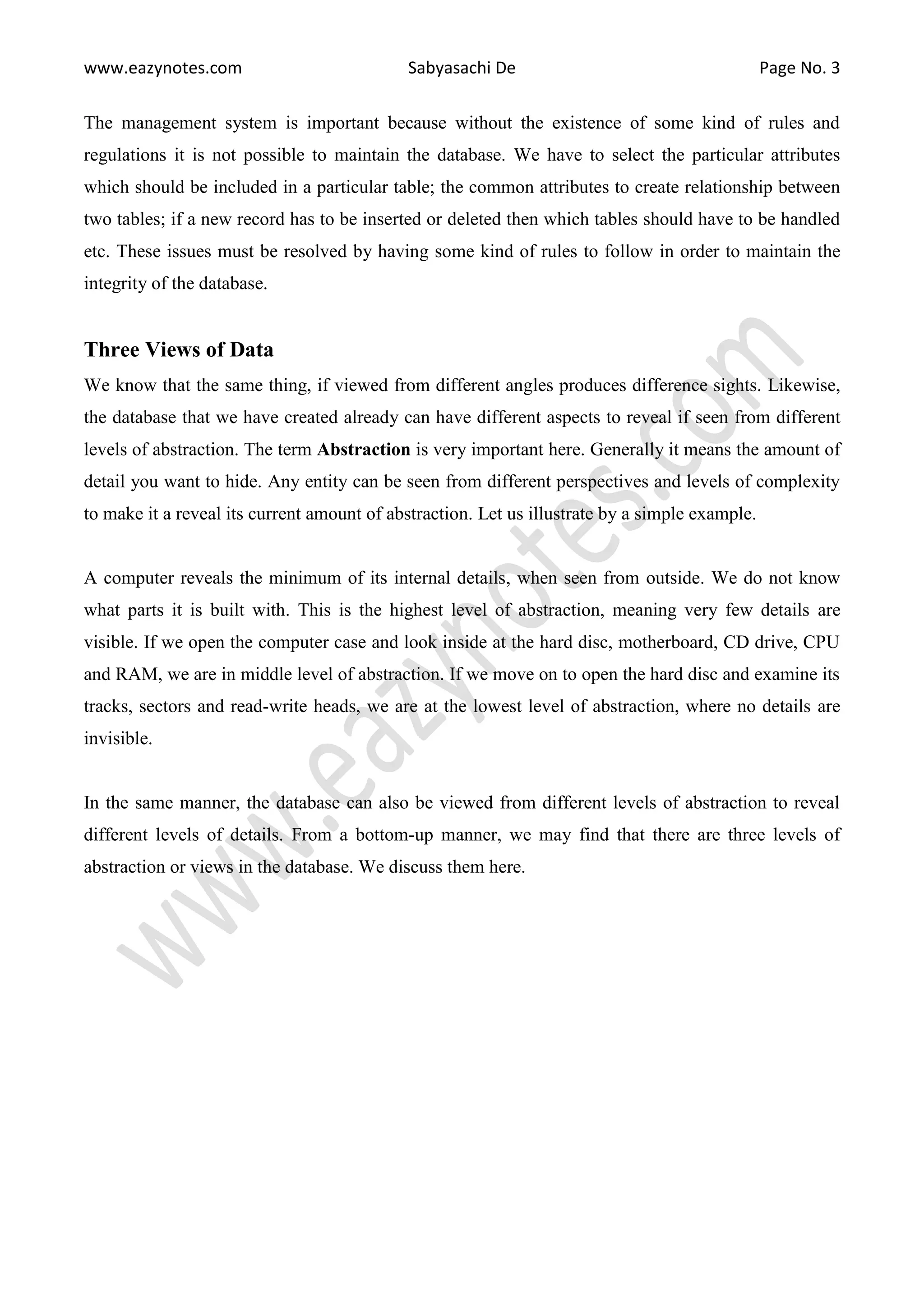 www.eazynotes.com Sabyasachi De Page No. 3
The management system is important because without the existence of some kind of rules and
regulations it is not possible to maintain the database. We have to select the particular attributes
which should be included in a particular table; the common attributes to create relationship between
two tables; if a new record has to be inserted or deleted then which tables should have to be handled
etc. These issues must be resolved by having some kind of rules to follow in order to maintain the
integrity of the database.
Three Views of Data
We know that the same thing, if viewed from different angles produces difference sights. Likewise,
the database that we have created already can have different aspects to reveal if seen from different
levels of abstraction. The term Abstraction is very important here. Generally it means the amount of
detail you want to hide. Any entity can be seen from different perspectives and levels of complexity
to make it a reveal its current amount of abstraction. Let us illustrate by a simple example.
A computer reveals the minimum of its internal details, when seen from outside. We do not know
what parts it is built with. This is the highest level of abstraction, meaning very few details are
visible. If we open the computer case and look inside at the hard disc, motherboard, CD drive, CPU
and RAM, we are in middle level of abstraction. If we move on to open the hard disc and examine its
tracks, sectors and read-write heads, we are at the lowest level of abstraction, where no details are
invisible.
In the same manner, the database can also be viewed from different levels of abstraction to reveal
different levels of details. From a bottom-up manner, we may find that there are three levels of
abstraction or views in the database. We discuss them here.
 