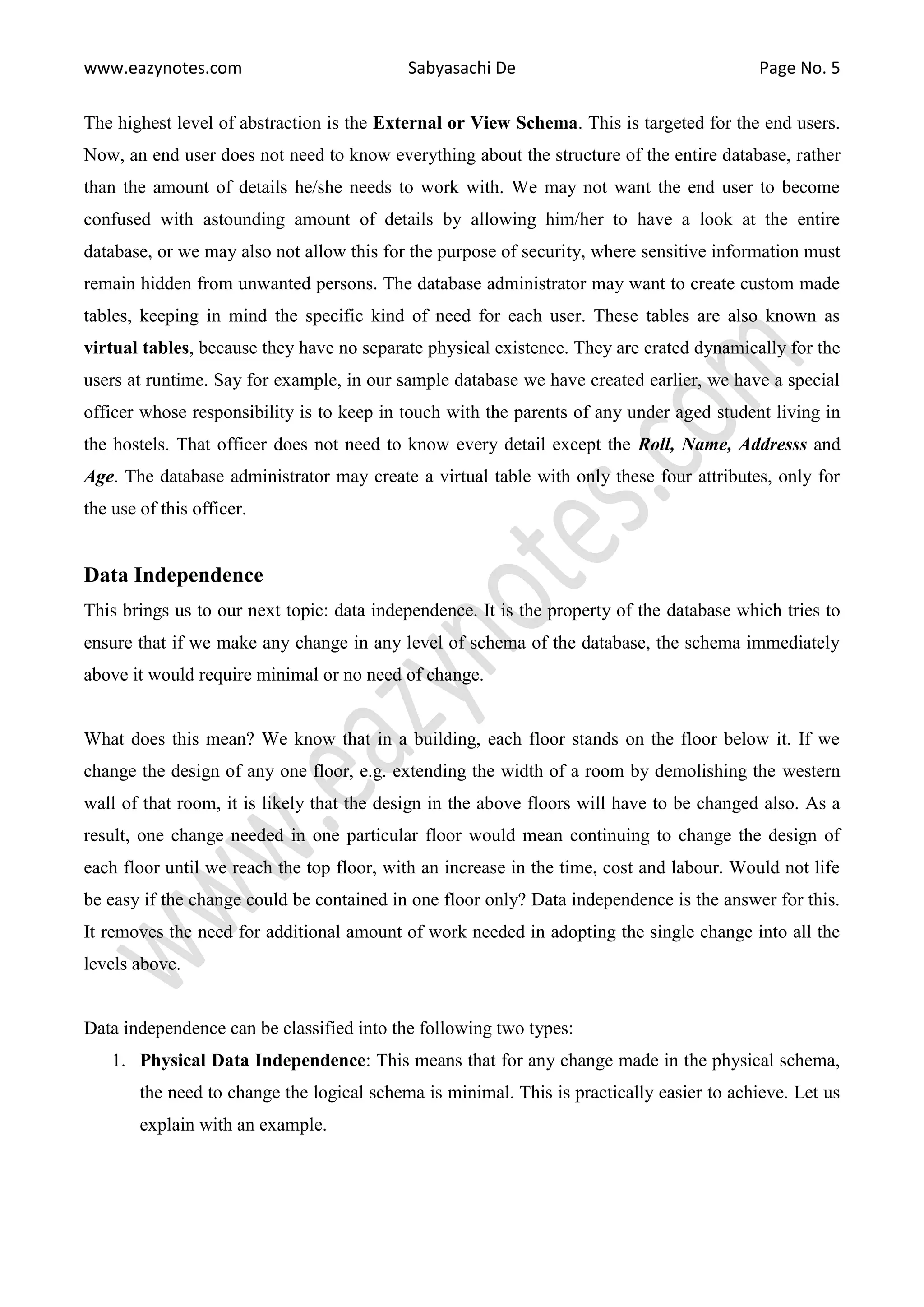 www.eazynotes.com Sabyasachi De Page No. 5
The highest level of abstraction is the External or View Schema. This is targeted for the end users.
Now, an end user does not need to know everything about the structure of the entire database, rather
than the amount of details he/she needs to work with. We may not want the end user to become
confused with astounding amount of details by allowing him/her to have a look at the entire
database, or we may also not allow this for the purpose of security, where sensitive information must
remain hidden from unwanted persons. The database administrator may want to create custom made
tables, keeping in mind the specific kind of need for each user. These tables are also known as
virtual tables, because they have no separate physical existence. They are crated dynamically for the
users at runtime. Say for example, in our sample database we have created earlier, we have a special
officer whose responsibility is to keep in touch with the parents of any under aged student living in
the hostels. That officer does not need to know every detail except the Roll, Name, Addresss and
Age. The database administrator may create a virtual table with only these four attributes, only for
the use of this officer.
Data Independence
This brings us to our next topic: data independence. It is the property of the database which tries to
ensure that if we make any change in any level of schema of the database, the schema immediately
above it would require minimal or no need of change.
What does this mean? We know that in a building, each floor stands on the floor below it. If we
change the design of any one floor, e.g. extending the width of a room by demolishing the western
wall of that room, it is likely that the design in the above floors will have to be changed also. As a
result, one change needed in one particular floor would mean continuing to change the design of
each floor until we reach the top floor, with an increase in the time, cost and labour. Would not life
be easy if the change could be contained in one floor only? Data independence is the answer for this.
It removes the need for additional amount of work needed in adopting the single change into all the
levels above.
Data independence can be classified into the following two types:
1. Physical Data Independence: This means that for any change made in the physical schema,
the need to change the logical schema is minimal. This is practically easier to achieve. Let us
explain with an example.
 