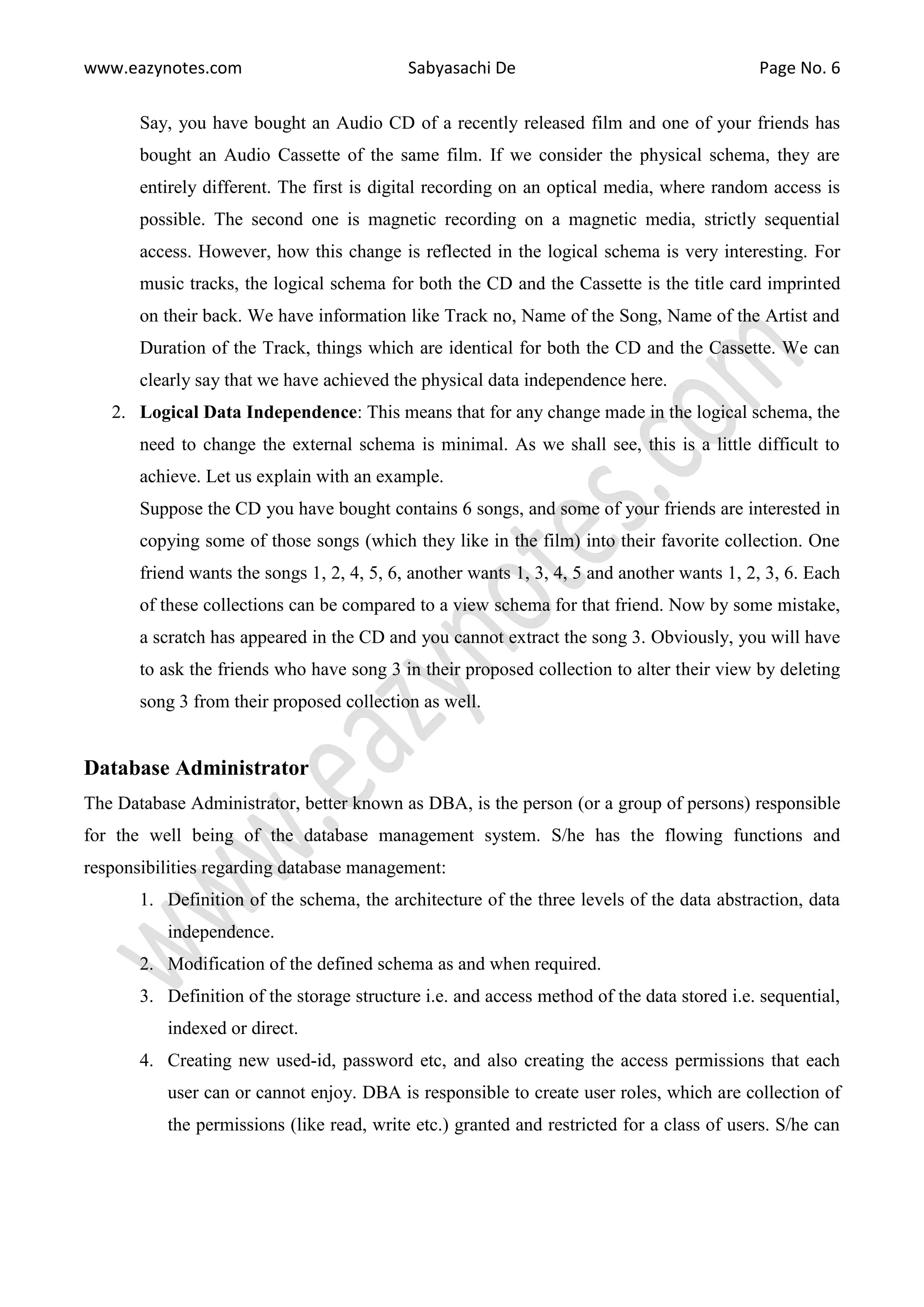 www.eazynotes.com Sabyasachi De Page No. 6
Say, you have bought an Audio CD of a recently released film and one of your friends has
bought an Audio Cassette of the same film. If we consider the physical schema, they are
entirely different. The first is digital recording on an optical media, where random access is
possible. The second one is magnetic recording on a magnetic media, strictly sequential
access. However, how this change is reflected in the logical schema is very interesting. For
music tracks, the logical schema for both the CD and the Cassette is the title card imprinted
on their back. We have information like Track no, Name of the Song, Name of the Artist and
Duration of the Track, things which are identical for both the CD and the Cassette. We can
clearly say that we have achieved the physical data independence here.
2. Logical Data Independence: This means that for any change made in the logical schema, the
need to change the external schema is minimal. As we shall see, this is a little difficult to
achieve. Let us explain with an example.
Suppose the CD you have bought contains 6 songs, and some of your friends are interested in
copying some of those songs (which they like in the film) into their favorite collection. One
friend wants the songs 1, 2, 4, 5, 6, another wants 1, 3, 4, 5 and another wants 1, 2, 3, 6. Each
of these collections can be compared to a view schema for that friend. Now by some mistake,
a scratch has appeared in the CD and you cannot extract the song 3. Obviously, you will have
to ask the friends who have song 3 in their proposed collection to alter their view by deleting
song 3 from their proposed collection as well.
Database Administrator
The Database Administrator, better known as DBA, is the person (or a group of persons) responsible
for the well being of the database management system. S/he has the flowing functions and
responsibilities regarding database management:
1. Definition of the schema, the architecture of the three levels of the data abstraction, data
independence.
2. Modification of the defined schema as and when required.
3. Definition of the storage structure i.e. and access method of the data stored i.e. sequential,
indexed or direct.
4. Creating new used-id, password etc, and also creating the access permissions that each
user can or cannot enjoy. DBA is responsible to create user roles, which are collection of
the permissions (like read, write etc.) granted and restricted for a class of users. S/he can
 