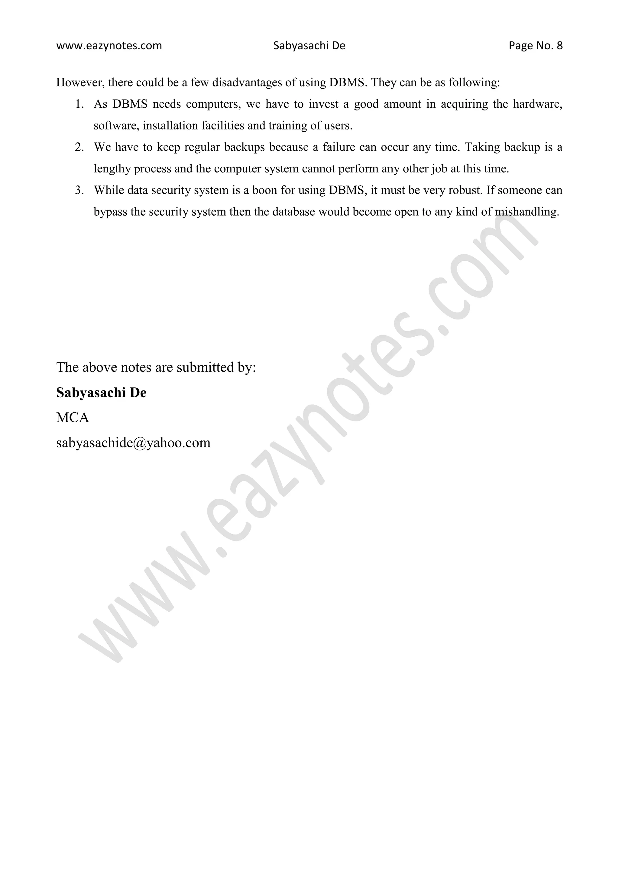 www.eazynotes.com Sabyasachi De Page No. 8
However, there could be a few disadvantages of using DBMS. They can be as following:
1. As DBMS needs computers, we have to invest a good amount in acquiring the hardware,
software, installation facilities and training of users.
2. We have to keep regular backups because a failure can occur any time. Taking backup is a
lengthy process and the computer system cannot perform any other job at this time.
3. While data security system is a boon for using DBMS, it must be very robust. If someone can
bypass the security system then the database would become open to any kind of mishandling.
The above notes are submitted by:
Sabyasachi De
MCA
sabyasachide@yahoo.com
 