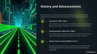History and Advancements
Deep learning has a rich history, with key milestones dating back to the 1950s. Recent
advancements in computing power and large datasets have propelled the field to new
heights.
1 Early Work (1950s-1960s)
The first artificial neural networks were developed, laying the groundwork for
deep learning. However, limitations in computing power hindered progress.
2 Backpropagation Algorithm (1980s)
The invention of the backpropagation algorithm enabled efficient training of
deep neural networks, leading to a resurgence of interest in the field.
3 Modern Deep Learning (2000s-Present)
The advent of powerful GPUs and the availability of massive datasets have
fueled rapid advancements in deep learning, leading to breakthroughs in
various fields.
 