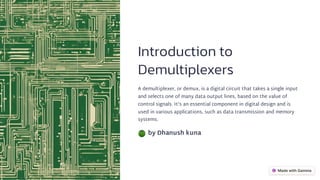 Introduction to
Demultiplexers
A demultiplexer, or demux, is a digital circuit that takes a single input
and selects one of many data output lines, based on the value of
control signals. It's an essential component in digital design and is
used in various applications, such as data transmission and memory
systems.
by Dhanush kuna
 