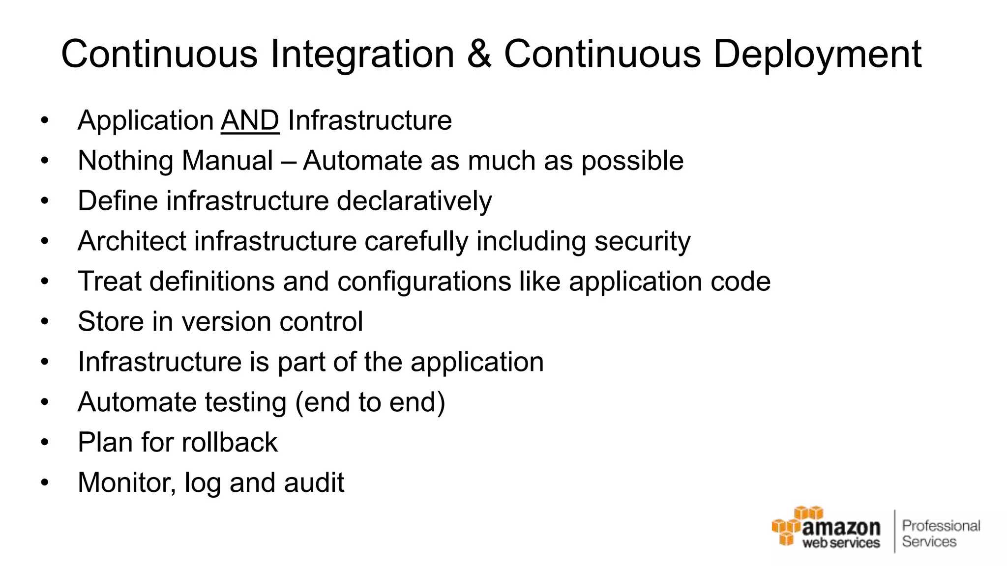 Continuous Integration & Continuous Deployment • Application AND Infrastructure • Nothing Manual – Automate as much as possible • Define infrastructure declaratively • Architect infrastructure carefully including security • Treat definitions and configurations like application code • Store in version control • Infrastructure is part of the application • Automate testing (end to end) • Plan for rollback • Monitor, log and audit 
