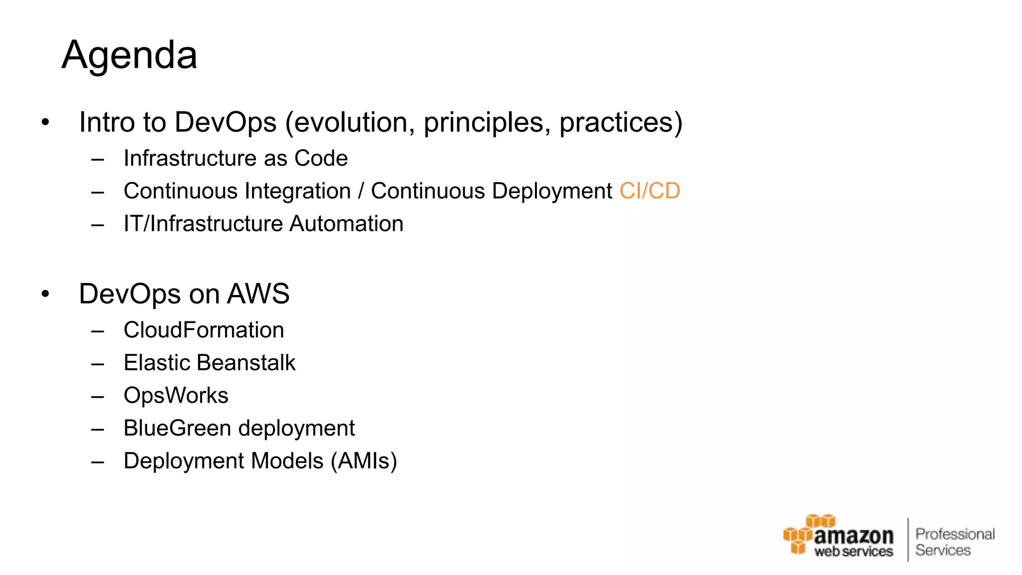 Agenda • Intro to DevOps (evolution, principles, practices) – Infrastructure as Code – Continuous Integration / Continuous Deployment CI/CD – IT/Infrastructure Automation • DevOps on AWS – CloudFormation – Elastic Beanstalk – OpsWorks – BlueGreen deployment – Deployment Models (AMIs) 
