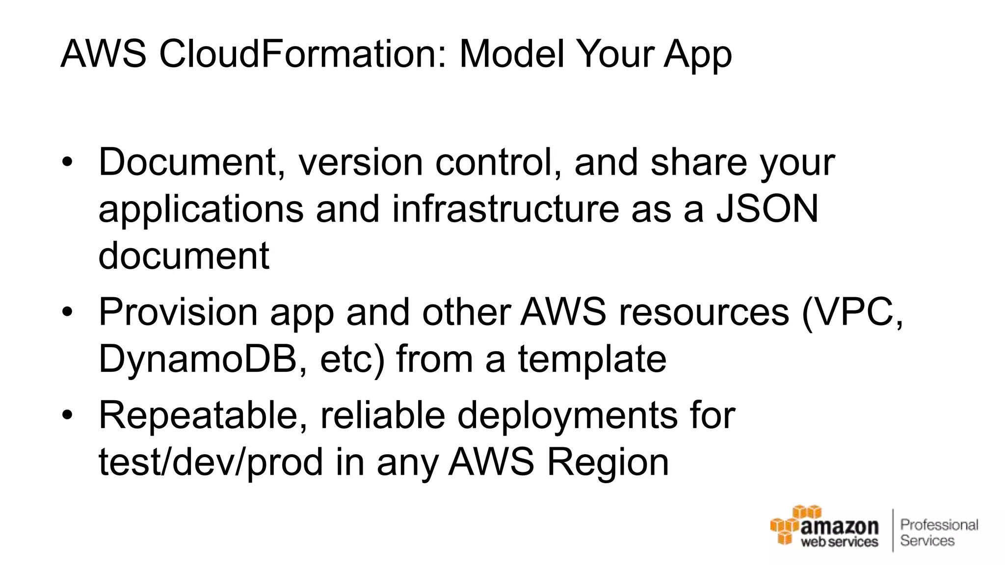 AWS CloudFormation: Model Your App • Document, version control, and share your applications and infrastructure as a JSON document • Provision app and other AWS resources (VPC, DynamoDB, etc) from a template • Repeatable, reliable deployments for test/dev/prod in any AWS Region 