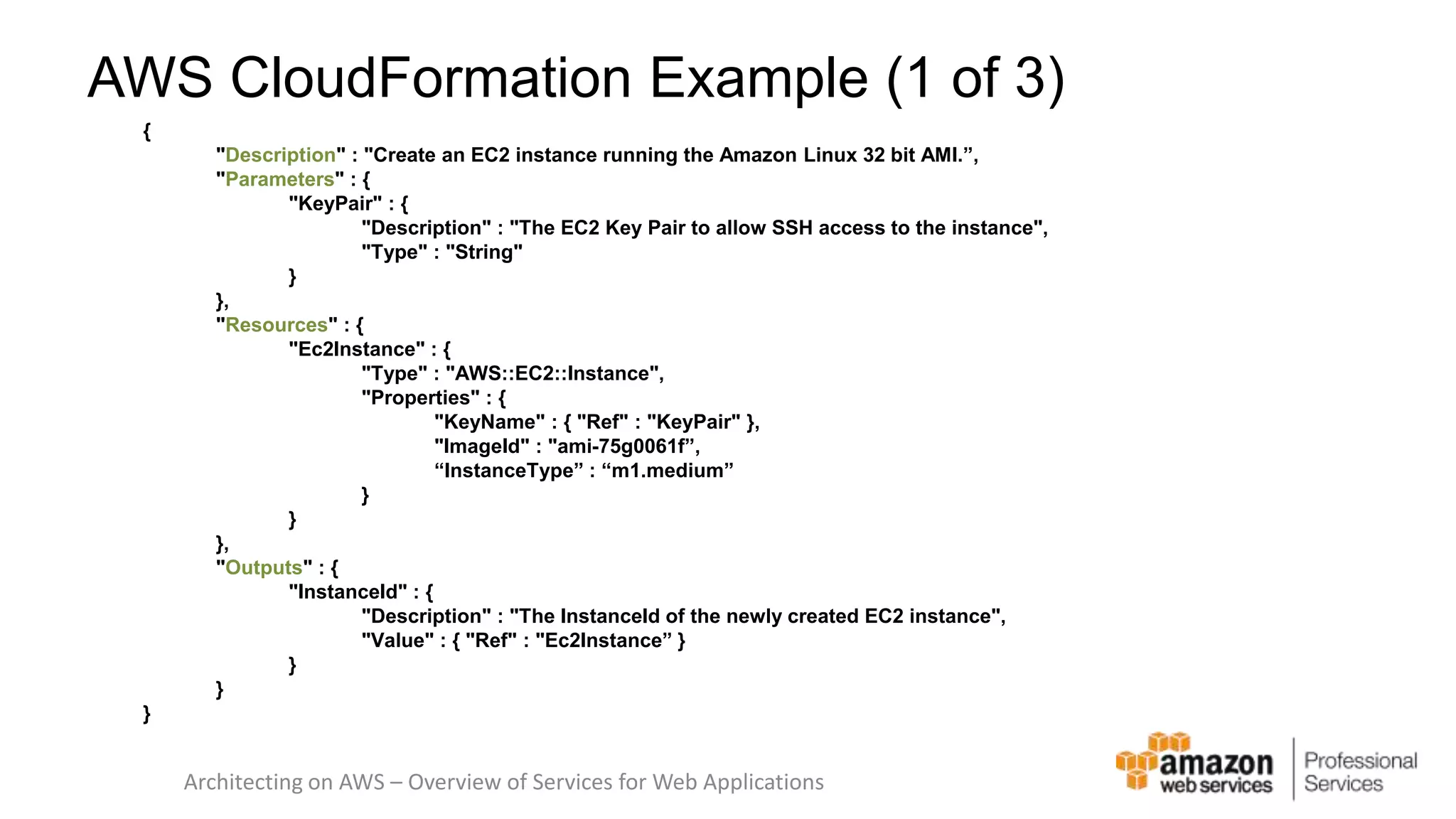 AWS CloudFormation Example (1 of 3) { "Description" : "Create an EC2 instance running the Amazon Linux 32 bit AMI.”, "Parameters" : { "KeyPair" : { "Description" : "The EC2 Key Pair to allow SSH access to the instance", "Type" : "String" } }, "Resources" : { "Ec2Instance" : { "Type" : "AWS::EC2::Instance", "Properties" : { "KeyName" : { "Ref" : "KeyPair" }, "ImageId" : "ami-75g0061f”, “InstanceType” : “m1.medium” } } }, "Outputs" : { "InstanceId" : { "Description" : "The InstanceId of the newly created EC2 instance", "Value" : { "Ref" : "Ec2Instance” } } } } Architecting on AWS – Overview of Services for Web Applications 