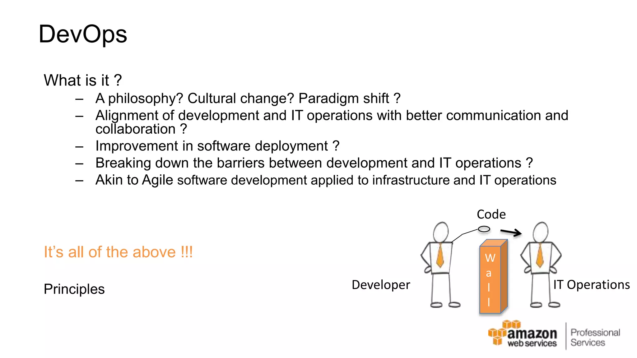 DevOps What is it ? – A philosophy? Cultural change? Paradigm shift ? – Alignment of development and IT operations with better communication and collaboration ? – Improvement in software deployment ? – Breaking down the barriers between development and IT operations ? – Akin to Agile software development applied to infrastructure and IT operations It’s all of the above !!! Principles Code W a l l Developer IT Operations 