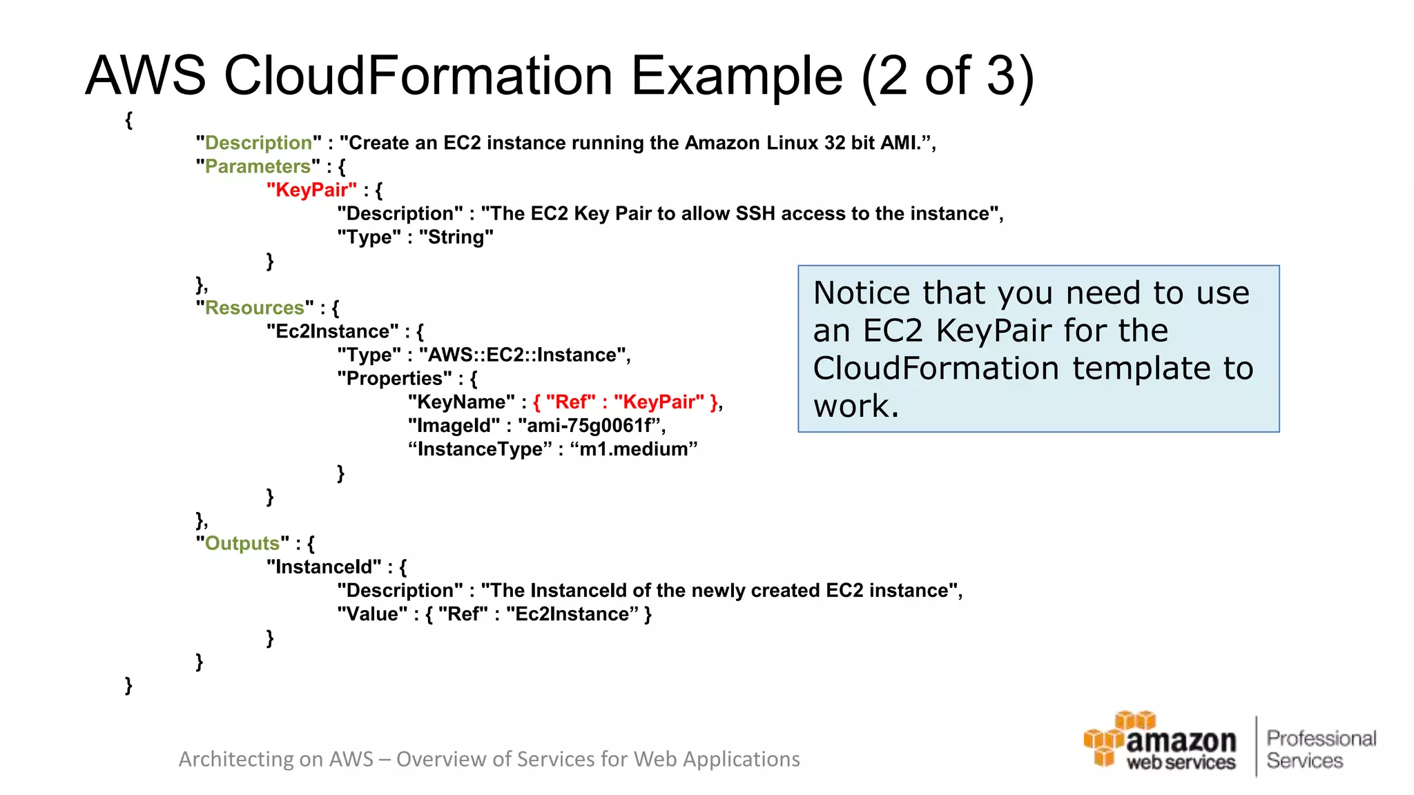 AWS CloudFormation Example (2 of 3) { "Description" : "Create an EC2 instance running the Amazon Linux 32 bit AMI.”, "Parameters" : { "KeyPair" : { "Description" : "The EC2 Key Pair to allow SSH access to the instance", "Type" : "String" } }, "Resources" : { "Ec2Instance" : { "Type" : "AWS::EC2::Instance", "Properties" : { "KeyName" : { "Ref" : "KeyPair" }, "ImageId" : "ami-75g0061f”, “InstanceType” : “m1.medium” } } }, "Outputs" : { "InstanceId" : { "Description" : "The InstanceId of the newly created EC2 instance", "Value" : { "Ref" : "Ec2Instance” } } } } Architecting on AWS – Overview of Services for Web Applications Notice that you need to use an EC2 KeyPair for the CloudFormation template to work. 