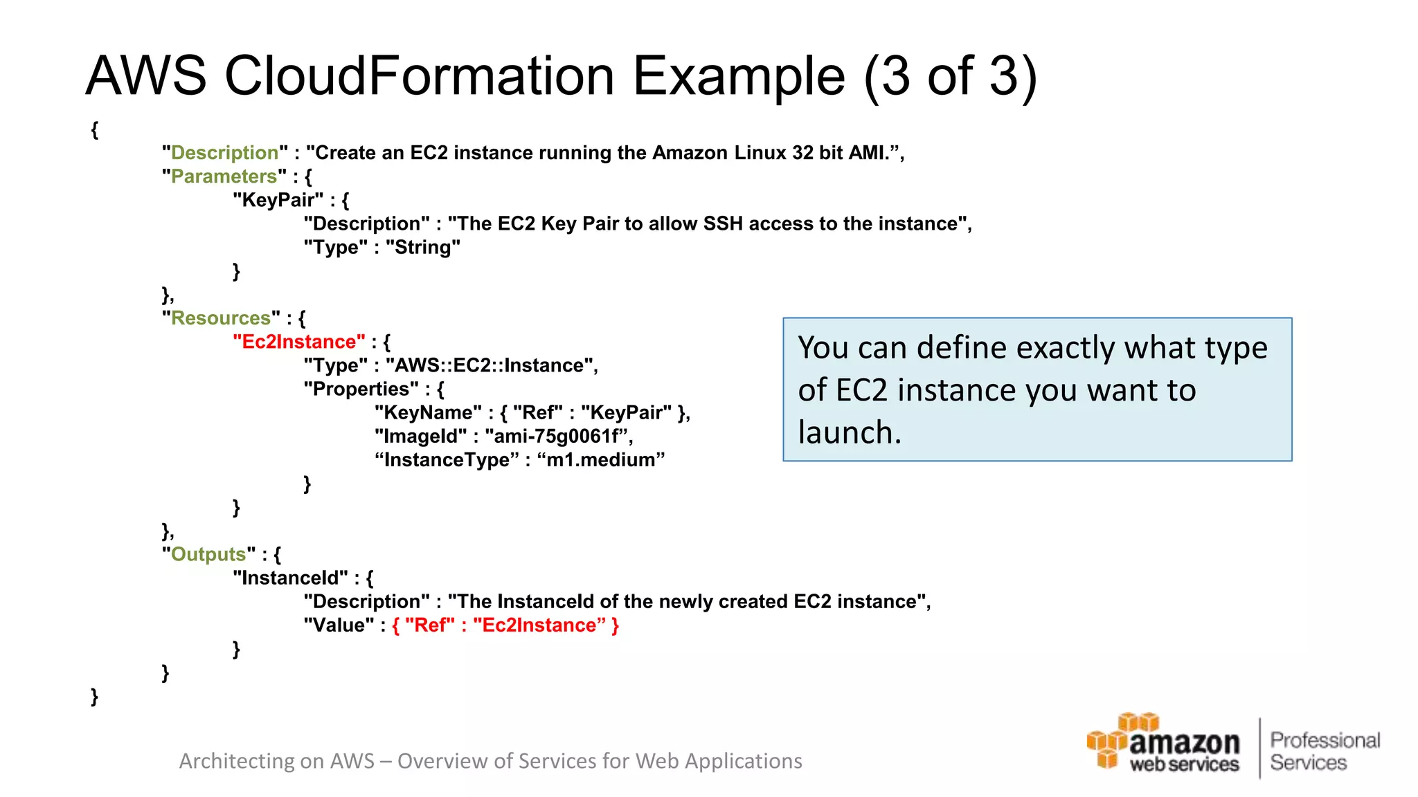 AWS CloudFormation Example (3 of 3) { "Description" : "Create an EC2 instance running the Amazon Linux 32 bit AMI.”, "Parameters" : { "KeyPair" : { "Description" : "The EC2 Key Pair to allow SSH access to the instance", "Type" : "String" } }, "Resources" : { "Ec2Instance" : { "Type" : "AWS::EC2::Instance", "Properties" : { "KeyName" : { "Ref" : "KeyPair" }, "ImageId" : "ami-75g0061f”, “InstanceType” : “m1.medium” } } }, "Outputs" : { "InstanceId" : { You can define exactly what type of EC2 instance you want to launch. "Description" : "The InstanceId of the newly created EC2 instance", "Value" : { "Ref" : "Ec2Instance” } } } } Architecting on AWS – Overview of Services for Web Applications 