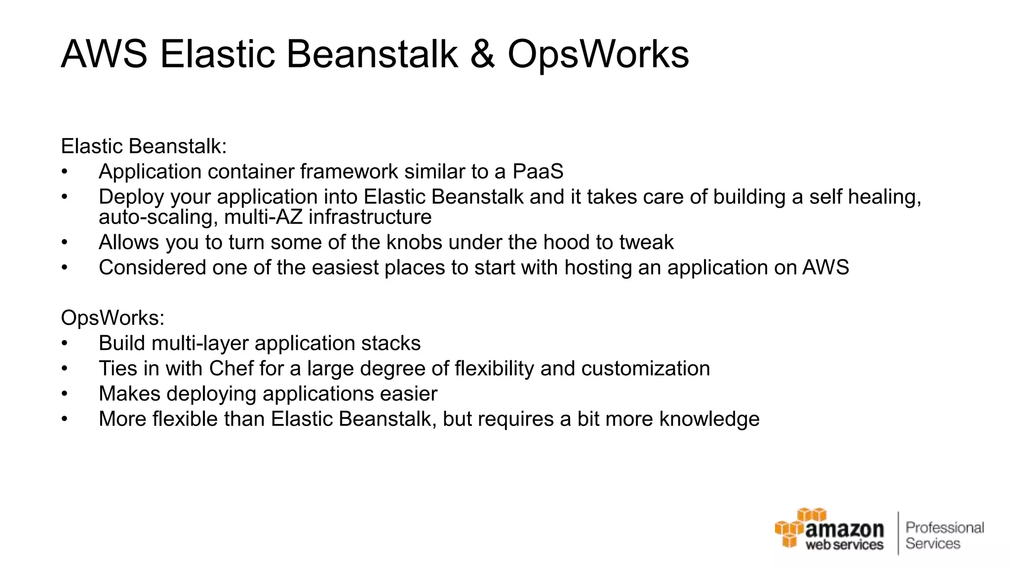 AWS Elastic Beanstalk & OpsWorks Elastic Beanstalk: • Application container framework similar to a PaaS • Deploy your application into Elastic Beanstalk and it takes care of building a self healing, auto-scaling, multi-AZ infrastructure • Allows you to turn some of the knobs under the hood to tweak • Considered one of the easiest places to start with hosting an application on AWS OpsWorks: • Build multi-layer application stacks • Ties in with Chef for a large degree of flexibility and customization • Makes deploying applications easier • More flexible than Elastic Beanstalk, but requires a bit more knowledge 