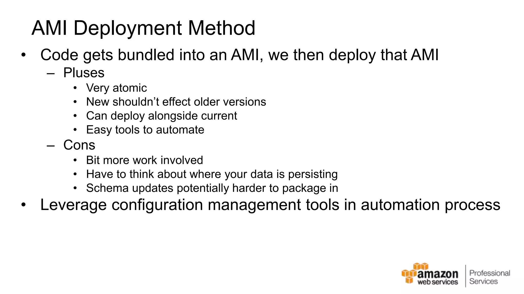 AMI Deployment Method • Code gets bundled into an AMI, we then deploy that AMI – Pluses • Very atomic • New shouldn’t effect older versions • Can deploy alongside current • Easy tools to automate – Cons • Bit more work involved • Have to think about where your data is persisting • Schema updates potentially harder to package in • Leverage configuration management tools in automation process 
