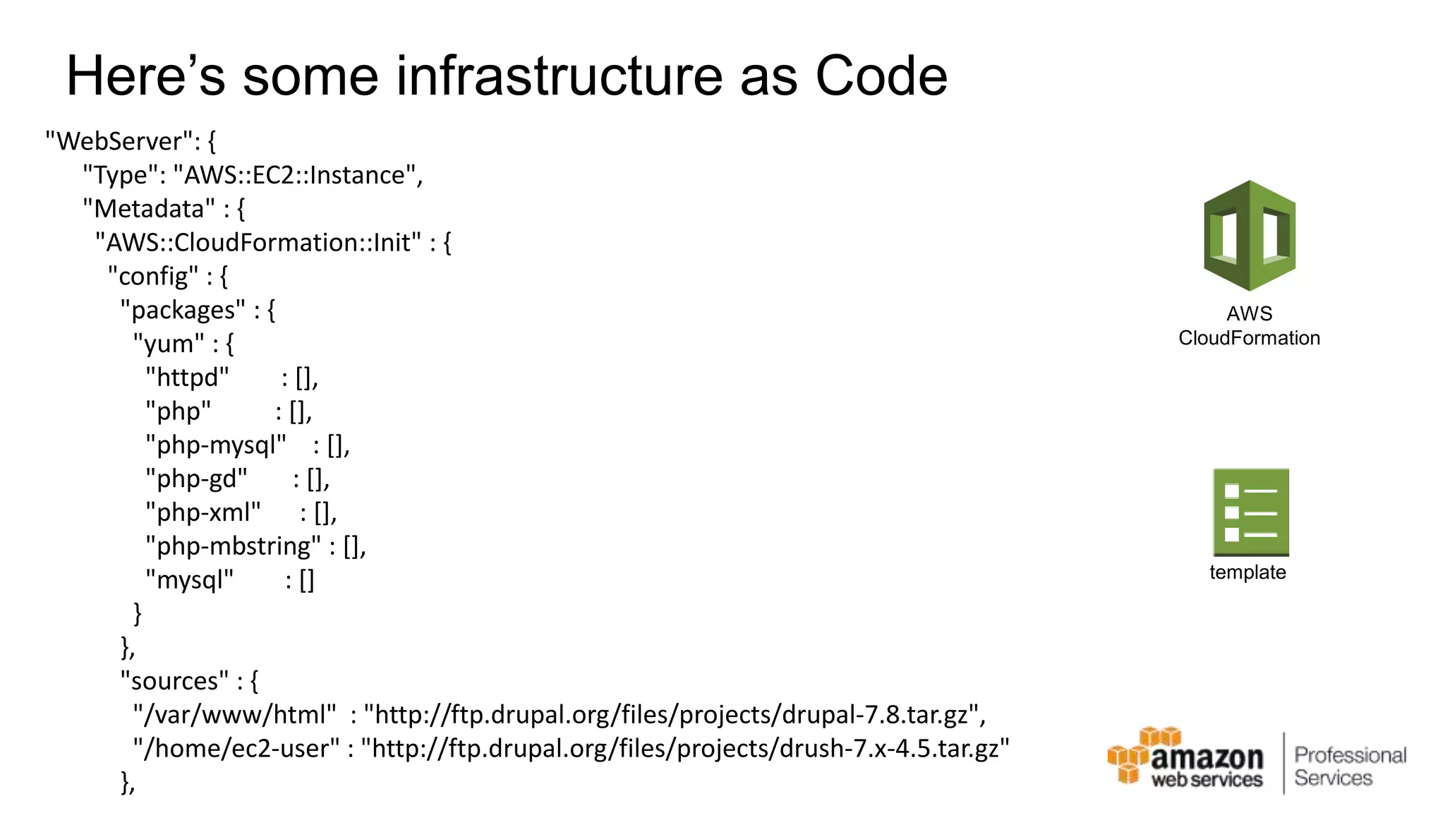 Here’s some infrastructure as Code "WebServer": { "Type": "AWS::EC2::Instance", "Metadata" : { "AWS::CloudFormation::Init" : { "config" : { "packages" : { "yum" : { "httpd" : [], "php" : [], "php-mysql" : [], "php-gd" : [], "php-xml" : [], "php-mbstring" : [], "mysql" : [] } }, "sources" : { "/var/www/html" : "http://ftp.drupal.org/files/projects/drupal-7.8.tar.gz", "/home/ec2-user" : "http://ftp.drupal.org/files/projects/drush-7.x-4.5.tar.gz" }, AWS CloudFormation template 