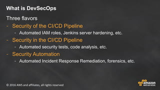 © 2016 AWS and affiliates, all rights reserved
What is DevSecOps
Three flavors
- Security of the CI/CD Pipeline
- Automate...